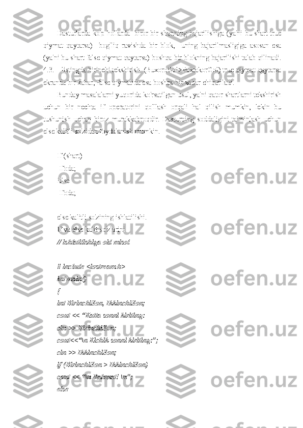Dasturlarda ko'p hollarda   biror bir shartning bajarilishiga (ya'ni bu shart true
qiymat   qaytarsa)     bog'liq   ravishda   bir   blok,     uning   bajarilmasligiga   asosan   esa
(ya'ni bu shart false qiymat qaytarsa) boshqa bir blokning bajarilishi talab qilinadi.
4.3. – listingda birinchi tekshirish  (BuxoroGol>PaxtakorGol) true qiymat qaytarsa
ekranda bir xabar, false qiymatida esa boshqa bir xabar chiqariladi. 
Bunday masalalarni yuqorida ko'rsatilgan usul, ya'ni qator shartlarni tekshirish
uchun   bir   nechta   if   operatorini   qo'llash   orqali   hal   qilish   mumkin,   lekin   bu
tushunish   uchun   biroz   murakkabroqdir.   Dasturning   soddaligini   ta'minlash   uchun
else kalitli so'zidan foydalanish mumkin. 
If (shart) 
 Ifoda;
Else
 Ifoda;
else kalitli so'zining ishlatilishi.
If va else kalit so'zlarini
// ishlatilishiga oid misol 
 
# include <iostream.h>
int main()
{
int BirinchiSon, IkkinchiSon;
cout << “Katta sonni kiriting:
cin >> BirinchiSon;
cout<<“\n Kichik sonni kiriting:”;
cin >> IkkinchiSon;
if (BirinchiSon > IkkinchiSon)
cout << “\n Rahmat! \n”;
else  