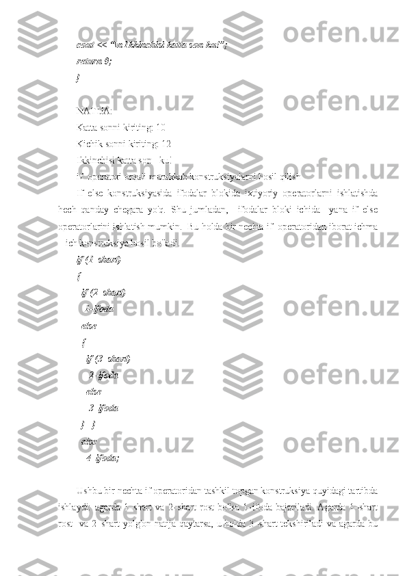 cout << “\n Ikkinchisi katta son-ku!”;
return 0;
}
NATIJA: 
Katta sonni kiriting: 10
Kichik sonni kiriting: 12
Ikkinchisi katta son - ku!
if  operatori orqali murakkab konstruksiyalarni hosil qilish 
If–else   konstruksiyasida   ifodalar   blokida   ixtiyoriy   operatorlarni   ishlatishda
hech   qanday   chegara   yo'q.   Shu   jumladan,     ifodalar   bloki   ichida     yana   if–else
operatorlarini ishlatish mumkin.  Bu holda bir nechta if  operatoridan iborat ichma
– ich konstruksiya hosil bo'ladi. 
if (1–shart) 
{
  if (2–shart)
   1–ifoda
  else
  {  
    if (3–shart)
     2–ifoda
    else
     3–ifoda
  }   }
  else
    4–ifoda;
 
Ushbu bir nechta if operatoridan tashkil topgan konstruksiya quyidagi tartibda
ishlaydi:   agarda   1–shart   va   2–shart   rost   bo'lsa   1–ifoda   bajariladi.   Agarda   1–shart
rost    va 2–shart  yolg'on natija qaytarsa, u holda 3–shart  tekshiriladi  va agarda bu 