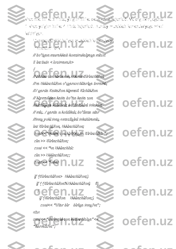 shart rost bo'lsa 2–ifoda, yolg'on bo'lsa esa 3–ifoda bajariladi. Va eng oxiri, agarda
1–shart yolg'on bo'lsa 4–ifoda bajariladi. Bunday murakkab konstruksiyaga misol
keltirilgan. 
if operatori ichki bo'lgan murakkab konstruksiya
If operatori ichki 
// bo'lgan murakkab konstruksiyaga misol
# include < iostream.h>
{
// Ikkita son kiritamiz.Ularni BirinchiSon
//va IkkinchiSon o'zgaruvchilariga beramiz
//Agarda KattaSon kiymati KichikSon 
// kiymatidan katta bo'lsa katta son 
//kichigiga koldiksiz bo'linishini tekshira-
// miz. Agarda u koldiksiz bo'linsa ular
//teng yoki teng emasligini tekshiramiz.
int BirinchiSon, IkkinchiSon;
 cout<<“Ikkita son kiriting.\n Birinchisi: ”; 
  cin >> BirinchiSon;
 cout << “\n Ikkinchisi:
 cin >> IkkinchiSon;;
  cout << “\n\n;
 if (BirinchiSon>=IkkinchiSon;)
   if ( (BirinchiSon%IkkinchiSon)==0) 
    {
      if (BirinchiSon==IkkinchiSon;)
       cout<< “Ular bir – biriga teng!\n”;
else
cout<< “Birinchi son ikkinchisiga”<<
“karrali!\n”;      