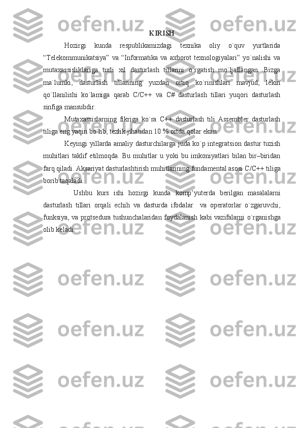 KIRISH
Hozirgi   kunda   respublikamizdagi   texnika   oliy   o`quv   yurtlarida
“Telekommunikatsiya”   va  “Informatika   va   axborot   texnologiyalari”   yo`nalishi   va
mutaxassisliklariga   turli   xil   dasturlash   tillarini   o`rgatish   mo`ljallangan.   Bizga
ma`lumki,   dasturlash   tillarining   yuzdan   ortiq   ko`rinishlari   mavjud,   lekin
qo`llanilishi   ko`lamiga   qarab   C/C++   va   C#   dasturlash   tillari   yuqori   dasturlash
sinfiga mansubdir.
Mutaxassislarning   fikriga   ko`ra   C++   dasturlash   tili   Assembler   dasturlash
tiliga eng yaqin bo`lib, tezlik jihatidan 10 % ortda qolar ekan.
Keyingi yillarda amaliy dasturchilarga juda ko`p integratsion dastur tuzish
muhitlari   taklif   etilmoqda.   Bu   muhitlar   u   yoki   bu   imkoniyatlari   bilan   bir–biridan
farq qiladi. Aksariyat dasturlashtirish muhitlarining fundamental asosi  C / C ++ tiliga
borib taqaladi.
Ushbu   kurs   ishi   hozirgi   kunda   komp’yuterda   berilgan   masalalarni
dasturlash   tillari   orqali   echih   va   dasturda   ifodalar     va   operatorlar   o`zgaruvchi,
funksiya, va protsedura tushunchalaridan foydalanish   kabi vazifalarni o`rg anishga
olib keladi .  