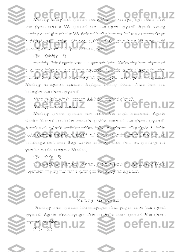 Mantiqiy   ko'paytirish   operatori   ikkita   ifodani   hisoblaydi,   agar   ikkala   ifoda
true   qiymat   qaytarsa   VA   operatori   ham   true   qiymat   qaytardi.   Agarda   sizning
qorningiz ochligi rost bo'lsa VA sizda pul borligi ham rost bo'lsa siz supermarketga
borishingiz   va   u   erdan   o'zingizga   tushlik   qilish   uchun   biror   bir   narsa   xarid
qilishingiz mumkin. Yoki yana bir misol, masalan, 
if(x==5)&&(y==5) 
mantiqiy ifodasi agarda x va u  o'zgaruvchilarini ikkalasining ham  qiymatlari
5   ga   teng   bo'lsagina   true   qiymat   qaytaradi.   Bu   ifoda   agarda   o'zgaruvchilardan
birortasi   5   ga   teng   bo'lmagan   qiymat   qabul   qilsa   false   qiymatini   qaytaradi.
Mantiqiy   ko'paytirish   operatori   faqatgina   o'zining   ikkala   ifodasi   ham   rost
bo'lsagina true qiymat qaytaradi.
Mantiqiy ko'paytirish operatori && belgi orqali belgilanadi. 
Mantiqiy qo'shish operatori
Mantiqiy   qo'shish   operatori   ham   ikkita   ifoda   orqali   hisoblanadi.   Agarda
ulardan   birortasi   rost   bo'lsa   mantiqiy   qo'shish   operatori   true   qiymat   qaytaradi.
Agarda sizda pul yoki kredit kartochkasi bo'lsa, siz schyotni to'lay olasiz. Bu holda
ikkita shartning birdaniga bajarilishi: pulga ham  va kredit kartochkasiga ham  ega
bo'lishingiz   shart   emas.   Sizga   ulardan   birini   bajarilishi   etarli.   Bu   operatorga   oid
yana bir misolni qaraymiz. Masalan, 
if(x==5)||(y==5)
ifodasi   yoki   x   o'zgaruvchi   qiymati,   yoki   u   o'zgaruvchi   qiymati,   yoki   ikkala
o'zgaruvchining qiymati ham 5 ga teng bo'lsa rost qiymat qaytaradi. 
Mantiqiy inkor operatori
  Mantiqiy   inkor   operatori   tekshirilayotgan   ifoda   yolg'on   bo'lsa   true   qiymat
qaytaradi.   Agarda   tekshirilayotgan   ifoda   rost   bo'lsa   inkor   operatori   false   qiymat
qaytaradi. Masalan, 
(if!(x==5)) 