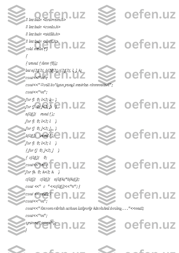 # include <iostream.h> 
# include <conio.h> 
# include <stdlib.h> 
# include <time.h> 
void main ( ) 
{  
{ srand ( time (0)); 
int a[3][3], b[3][3],c[3][3], i, j, k; 
cout<<"\n";
cout<<"Hosil bo'lgan yangi matrisa elementlari";
cout<<"\n";
for (i=0; i<3; i++)
for (j=0; j<3; j++)
a[i][j] = rand ( );
for (i=0; i<3; i++)
for (j=0; j<3; j++)
b[i][j] = rand ( );
for (i=0; i<3; i++)
{ for (j=0; j<3; j++)
{  c[i][j] = 0;
cout<<"\n";
for (k=0; k<3; k++)
c[i][j] = c[i][j] + a[i][k]*b[k][j]; 
cout <<"  c="<<c[i][j]<<"\t"; }
cout << endl; }
cout<<"\n";
cout<<"Davom etirish uchun ixtiyoriy klavishni bosing . . ."<<endl;
cout<<"\n";
system("pause");
} 