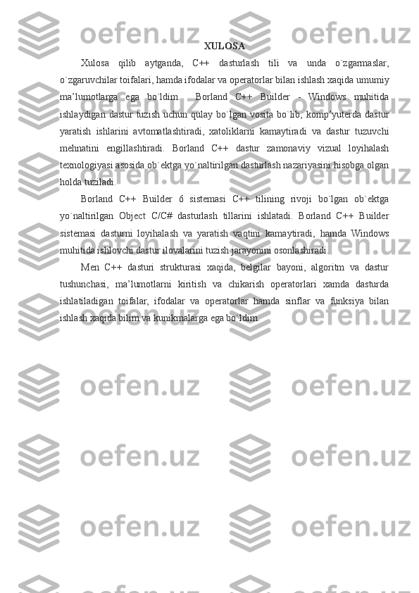 XULOSA
Xulosa   qilib   aytganda,   C++   dasturlash   tili   va   unda   o`zgarmaslar,
o`zgaruvchilar toifalari, hamda ifodalar va operatorlar bilan ishlash xaqida umumiy
ma’lumotlarga   ega   bo`ldim.     Borland   C++   Builder   -   Windows   muhitida
ishlaydigan dastur  tuzish  uchun qulay bo`lgan vosita bo`lib, komp’yuterda dastur
yaratish   ishlarini   avtomatlashtiradi,   xatoliklarni   kamaytiradi   va   dastur   tuzuvchi
mehnatini   engillashtiradi.   Borland   C++   dastur   zamonaviy   vizual   loyihalash
texnologiyasi asosida ob`ektga yo`naltirilgan dasturlash nazariyasini hisobga olgan
holda tuziladi. 
Borland   C++   Builder   6   sistemasi   C++   tilining   rivoji   bo`lgan   ob`ektga
yo`naltirilgan   Object   C / C #   dasturlash   tillarini   ishlatadi.   Borland   C++   Builder
sistemasi   dasturni   loyihalash   va   yaratish   vaqtini   kamaytiradi,   hamda   Windows
muhitida ishlovchi dastur ilovalarini tuzish jarayonini osonlashiradi.
Men   C++   dasturi   strukturasi   xaqida,   belgilar   bayoni,   algoritm   va   dastur
tushunchasi,   ma’lumotlarni   kiritish   va   chikarish   operatorlari   xamda   dasturda
ishlatiladigan   toifalar,   ifodalar   va   operatorlar   hamda   sinflar   va   funksiya   bilan
ishlash xaqida bilim va kunikmalarga ega bo`ldim. 