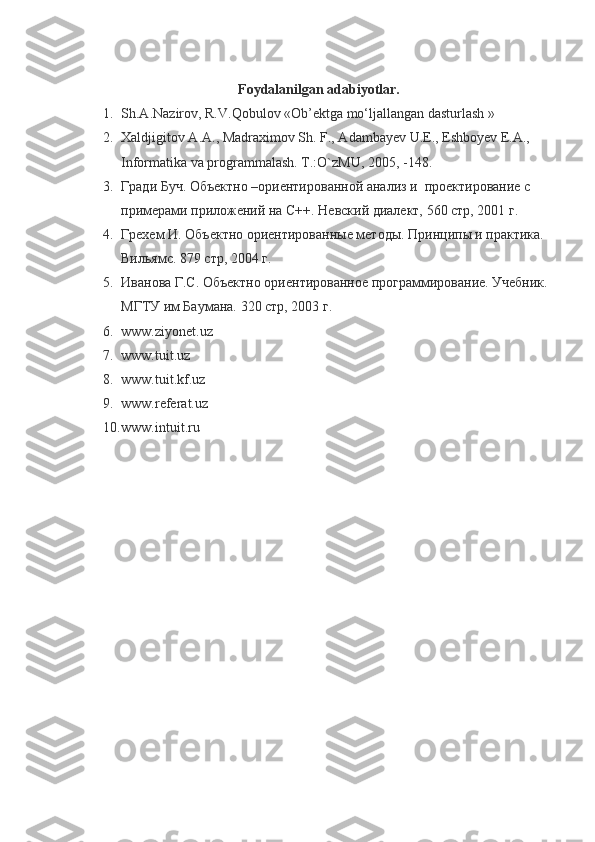 Foydalanilgan adabiyotlar.
1. Sh.А.Nаzirоv, R.V.Qobulоv «Оb’еktgа mo‘ljаllаngаn dаsturlаsh   »
2. Xaldjigitov A.A., Madraximov Sh. F., Adambayev U.E., Eshboyev E.A., 
Informatika va programmalash. T.:O`zMU, 2005, -148.
3. Гради Буч. Объектно –ориентированной анализ и  проектирование с 
примерами приложений на С++. Невский диалект, 560 стр, 2001 г. 
4. Грехем И. Объектно ориентированные методы. Принципы и практика. 
Вильямс. 879 стр, 2004 г.
5. Иванова Г.С. Объектно ориентированное программирование. Учебник. 
МГТУ им Баумана. 320 стр, 2003 г.
6. www.ziyonet.uz
7. www.tuit.uz
8. www.tuit.kf.uz
9. www.referat.uz
10. www.intuit.ru 