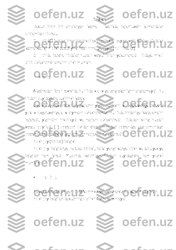 Ifodalar
Dastur   biror   bir   aniqlangan   ketma   -   ketlikda   bajariluvchi   komandalar
to'plamidan iborat. .
C++   tilida   ifodalar   biror   bir   hisoblash   natijasini   qaytaruvchi   boshqa   ifodalar
ketma-ketligini boshqaradi yoki hech nima qilmaydi (nol ifodalar).
C++   tilida   barcha   ifodalar   nuqtali   vergul   bilan   yakunlanadi.   Ifodaga   misol
qilib o'zlashtirish amalini olish mumkin.
     x=a+b;
Algebradan farqli ravishda bu ifoda x a+v ga teng ekanligini anglatmaydi. Bu
ifodani quyidagicha tushinish kerak:
a va v o'zgaruvchilarni qiymatlarini yig'ib natijasini  x o'zgaruvchiga beramiz
yoki x o'zgaruvchiga a+v qiymatni o'zlashtiramiz. Bu ifoda birdaniga ikkita amalni
bajaradi,   yig'indini   hisoblaydi   va   natijani   o'zlashtiradi.   Ifodadan   so'ng   nuqtali
vergul  qo'yiladi.  (=)  operatori  o'zidan  chap tomondagi  operandga o'ng tomondagi
operandlar ustida bajarilgan amallar natijasini o'zlashtiradi.
Bo'sh joy (probel) belgisi.
Bo'sh   joy   belgilariga   nafaqat   probel,   balki   yangi   satrga   o'tish   va   tabulyasiya
belgilari   ham   kiradi.   Yuqorida   keltirilgan   ifodani   quyidagicha   ham   yozish
mumkin:
x      = a+ b   ;
Bu variantda keltirilgan ifoda ko'rimsiz va tushunarsiz bo'lsa ham to'g'ridir.
Bo'sh joy belgilari dasturning o'qilishliligini ta'minlaydi. 