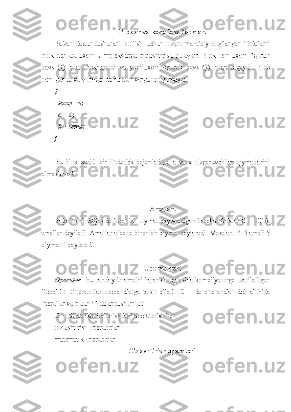 Bloklar va kompleks ifodalar.
Ba'zan  dastur  tushunarli  bo'lishi  uchun o'zaro mantiqiy bog'langan ifodalarni
blok   deb   ataluvchi   komplekslarga   birlashtirish   qulaydir.   Blok   ochiluvchi   figurali
qavs   ({)   bilan   boshlanadi   va   yopiluvchi   figurali   qavs   (})   bilan   tugaydi.   Blok
ochilganda va yopilganda nuqtali vergul qo'yilmaydi.
{
  temp= a;
  a = b;
  b = temp;
}
Bu   blok   xuddi   bir   ifodadek   bajariladi,   u   a   va   v   o'zgaruvchilar   qiymatlarini
almashtiradi.
     
Amallar.
Bajarilishi natijasida biror bir qiymat qaytaradigan barcha ifodalar C++ tilida
amallar deyiladi. Amallar albatta biror bir qiymat qaytaradi. Masalan, 3+2 amali 5
qiymatni qaytaradi.
Operatorlar.
Operator  - bu qandaydir amalni bajarish tug'risida kompilyatorga uzatiladigan
literaldir.   Operatorlar   operandlarga   ta'sir   qiladi.   C++   da   operandlar   deb   alohida
literallar va butun ifodalar tushuniladi.
C++ tilida ikki ko'rinishdagi operatorlar bor:
o'zlashtirish operatorlari
matematik operatorlar
O'zlashtirish operatori . 