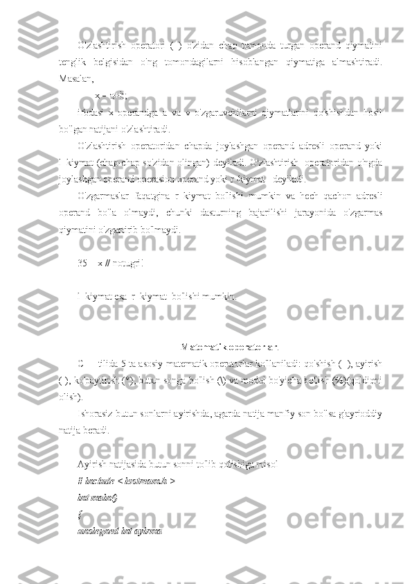 O'zlashtirish   operatori   (=)   o'zidan   chap   tomonda   turgan   operand   qiymatini
tenglik   belgisidan   o'ng   tomondagilarni   hisoblangan   qiymatiga   almashtiradi.
Masalan, 
       x = a+b;
ifodasi   x   operandga   a   va   v   o'zgaruvchilarni   qiymatlarini   qo'shishdan   hosil
bo'lgan natijani o'zlashtiradi.
O'zlashtirish   operatoridan   chapda   joylashgan   operand   adresli   operand   yoki
l–kiymat (chap-chap so'zidan olingan) deyiladi. O'zlashtirish   operatoridan o'ngda
joylashgan operand operasion operand yoki r–kiymat   deyiladi.
O'zgarmaslar   faqatgina   r–kiymat   bo'lishi   mumkin   va   hech   qachon   adresli
operand   bo'la   olmaydi,   chunki   dasturning   bajarilishi   jarayonida   o'zgarmas
qiymatini o'zgartirib bo'lmaydi.
35 = x // notugri!
l–kiymat esa  r–kiymat  bo'lishi mumkin.
Matematik operatorlar .
C++ tilida 5 ta asosiy matematik operatorlar ko'llaniladi: qo'shish (+), ayirish
(-), ko'paytirish (*), butun songa bo'lish (\) va modul bo'yicha bo'lish (%)(qoldiqni
olish).
Ishorasiz butun sonlarni ayirishda, agarda natija manfiy son bo'lsa g'ayrioddiy
natija beradi.
Ayirish natijasida butun sonni to'lib qolishiga misol
# include < iostream.h >
int main()
{
unsiegned int ayirma 