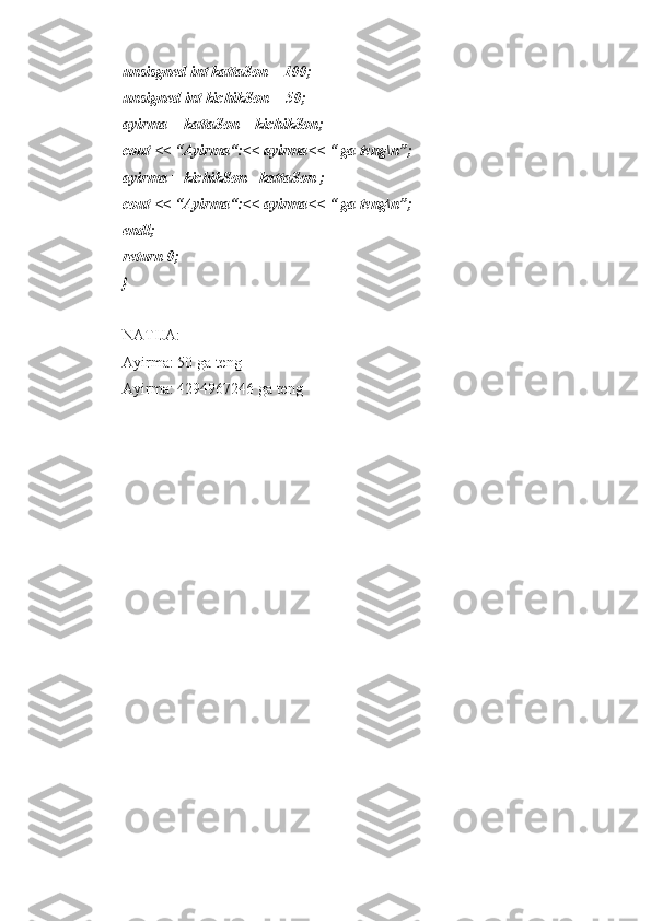 unsisgned int kattaSon = 100;
unsigned int kichikSon = 50;
ayirma = kattaSon – kichikSon;
cout << “Ayirma“:<< ayirma<< “ ga teng\n”;
ayirma = kichikSon - kattaSon ;
cout << “Ayirma“:<< ayirma<< “ ga teng\n”;
endl;
return 0;
}
NATIJA:
Ayirma: 50 ga teng
Ayirma: 4294967246 ga teng 