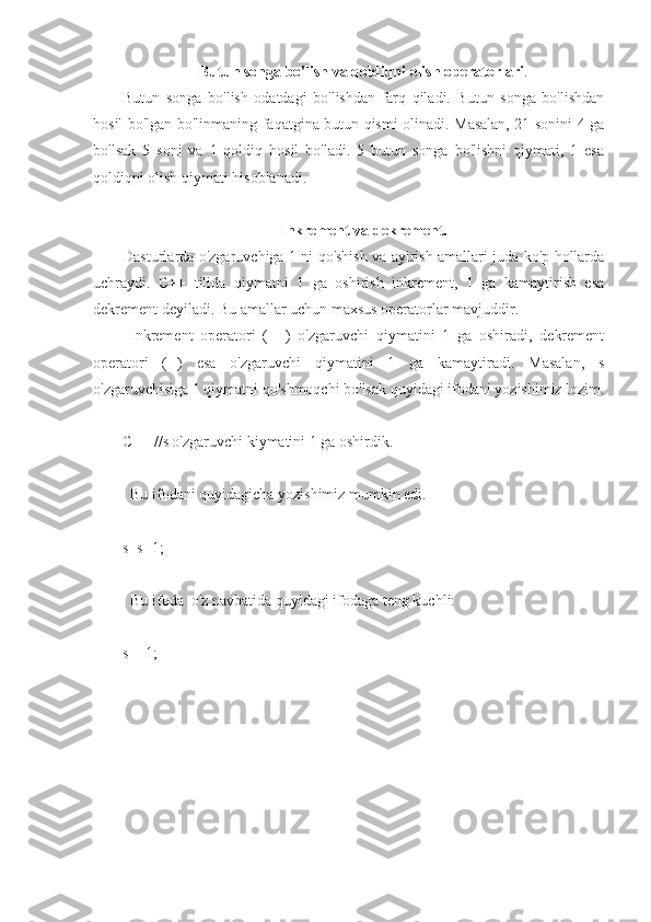 Butun songa bo'lish va qoldiqni olish operatorlari .
Butun   songa   bo'lish   odatdagi   bo'lishdan   farq   qiladi.   Butun   songa   bo'lishdan
hosil bo'lgan bo'linmaning faqatgina butun qismi olinadi. Masalan, 21 sonini 4 ga
bo'lsak   5   soni   va   1   qoldiq   hosil   bo'ladi.   5   butun   songa   bo'lishni   qiymati,   1   esa
qoldiqni olish qiymati hisoblanadi.
Inkrement va dekrement.
Dasturlarda o'zgaruvchiga 1 ni qo'shish va ayirish amallari juda ko'p hollarda
uchraydi.   C++   tilida   qiymatni   1   ga   oshirish   inkrement,   1   ga   kamaytirish   esa
dekrement deyiladi. Bu amallar uchun maxsus operatorlar mavjuddir.
  Inkrement   operatori   (++)   o'zgaruvchi   qiymatini   1   ga   oshiradi,   dekrement
operatori   (--)   esa   o'zgaruvchi   qiymatini   1   ga   kamaytiradi.   Masalan,   s
o'zgaruvchisiga 1 qiymatni qo'shmoqchi bo'lsak quyidagi ifodani yozishimiz lozim.
C++ //s o'zgaruvchi kiymatini 1 ga oshirdik.
  Bu ifodani quyidagicha yozishimiz mumkin edi.
s=s+1;
 
  Bu ifoda  o'z navbatida quyidagi ifodaga teng kuchli: 
s+=1;
      