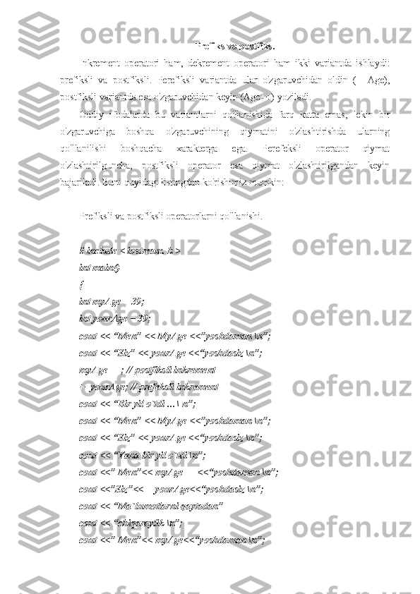 Prefiks va postfiks.
Inkrement   operatori   ham,   dekrement   operatori   ham   ikki   variantda   ishlaydi:
prefiksli   va   postfiksli.   Perefiksli   variantda   ular   o'zgaruvchidan   oldin   (++Age),
postfiksli variantda esa o'zgaruvchidan keyin (Age++) yoziladi.
Oddiy   ifodalarda   bu   variantlarni   qo'llanishida   farq   katta   emas,   lekin   bir
o'zgaruvchiga   boshqa   o'zgaruvchining   qiymatini   o'zlashtirishda   ularning
qo'llanilishi   boshqacha   xarakterga   ega.   Perefeksli   operator   qiymat
o'zlashtirilguncha,   postfiksli   operator   esa   qiymat   o'zlashtirilgandan   keyin
bajariladi. Buni quyidagi listingdan ko'rishimiz mumkin:
Prefiksli va postfiksli operatorlarni qo'llanishi.
# include < iostream. h >
int main()
{
int myAge = 39;
int yourAge = 39;
cout << “Men” << MyAge <<”yoshdaman \n”;
cout << “Siz” << yourAge <<“yoshdasiz \n”;
myAge++ ; // postfiksli inkrement
++yourAge; // prefeksli inkrement
cout << “Bir yil o`tdi …\ n”;
cout << “Men” << MyAge <<”yoshdaman \n”;
cout << “Siz” << yourAge <<“yoshdasiz \n”;
cout << “Yana bir yil o`tdi \n”;
cout <<” Men”<< myAge++ <<“yoshdaman \n”;
cout <<”Siz”<<++yourAge<<“yoshdasiz \n”;
cout << “Ma`lumotlarni qaytadan”
cout << “chiqaraylik \n”; 
cout <<” Men”<< myAge<<“yoshdaman \n”; 