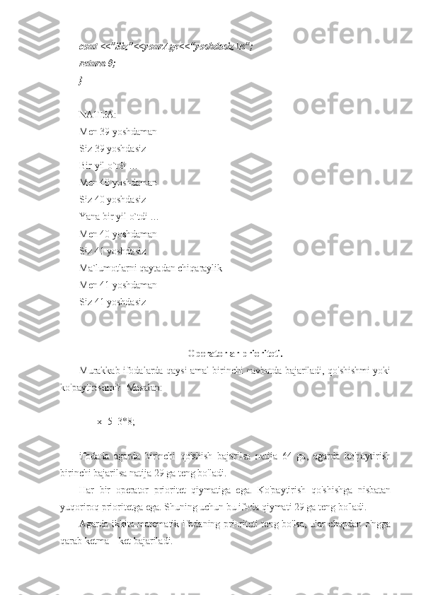 cout <<”Siz”<<yourAge<<“yoshdasiz \n”;
return 0;
}
NATIJA:
Men 39 yoshdaman 
Siz 39 yoshdasiz 
Bir yil o`tdi … 
Men 40 yoshdaman 
Siz 40 yoshdasiz
Yana bir yil o`tdi …
Men 40 yoshdaman 
Siz 41 yoshdasiz 
Ma`lumotlarni qaytadan chiqaraylik 
Men 41 yoshdaman 
Siz 41 yoshdasiz 
Operatorlar prioriteti.
Murakkab ifodalarda qaysi amal birinchi navbatda bajariladi, qo'shishmi yoki
ko'paytirishmi?  Masalan:
       x=5+3*8;
ifodada   agarda   birinchi   qo'shish   bajarilsa   natija   64   ga,   agarda   ko'paytirish
birinchi bajarilsa natija 29 ga teng bo'ladi.
Har   bir   operator   prioritet   qiymatiga   ega.   Ko'paytirish   qo'shishga   nisbatan
yuqoriroq prioritetga ega. Shuning uchun bu ifoda qiymati 29 ga teng bo'ladi.
Agarda ikkita matematik ifodaning prioriteti teng bo'lsa, ular chapdan o'ngga
qarab ketma – ket bajariladi. 