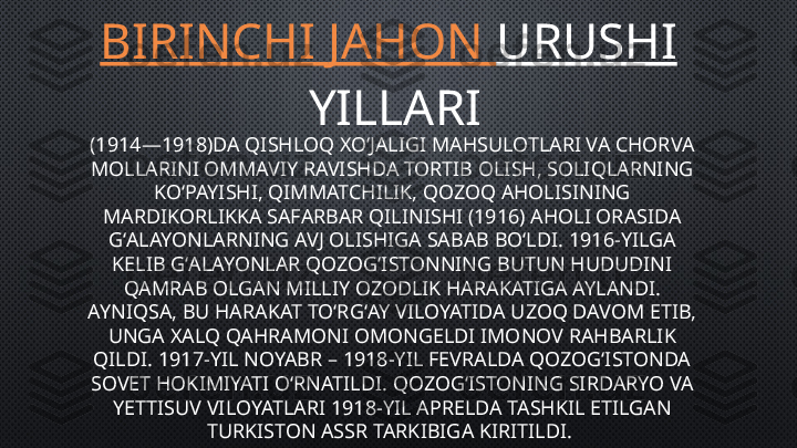 BIRINCHI   JAHON   URUSHI
 YILLARI
(1914—1918)DA QISHLOQ XOʻJALIGI MAHSULOTLARI VA CHORVA 
MOLLARINI OMMAVIY RAVISHDA TORTIB OLISH, SOLIQLARNING 
KOʻPAYISHI, QIMMATCHILIK, QOZOQ AHOLISINING 
MARDIKORLIKKA SAFARBAR QILINISHI (1916) AHOLI ORASIDA 
GʻALAYONLARNING AVJ OLISHIGA SABAB BOʻLDI. 1916-YILGA 
KELIB GʻALAYONLAR QOZOGʻISTONNING BUTUN HUDUDINI 
QAMRAB OLGAN MILLIY OZODLIK HARAKATIGA AYLANDI. 
AYNIQSA, BU HARAKAT TOʻRGʻAY VILOYATIDA UZOQ DAVOM ETIB, 
UNGA XALQ QAHRAMONI OMONGELDI IMONOV RAHBARLIK 
QILDI. 1917-YIL NOYABR – 1918-YIL FEVRALDA QOZOGʻISTONDA 
SOVET HOKIMIYATI OʻRNATILDI. QOZOGʻISTONING SIRDARYO VA 
YETTISUV VILOYATLARI 1918-YIL APRELDA TASHKIL ETILGAN 
TURKISTON ASSR TARKIBIGA KIRITILDI.  