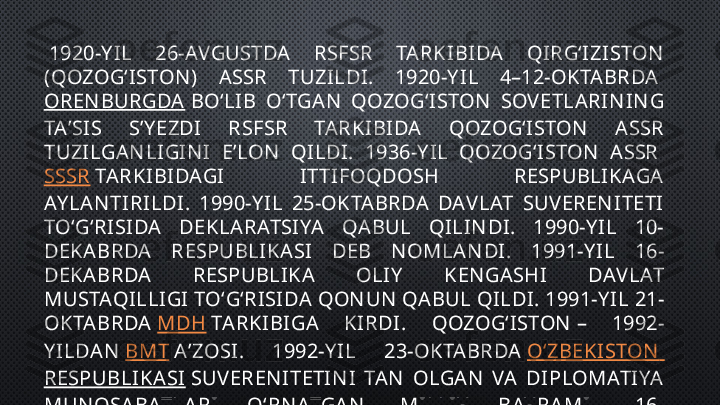   1920-Y IL  26-AVGUSTDA  RSFSR  TARKIBIDA  QI RGʻIZISTON  
(QOZOGʻISTON )  ASSR  TUZILDI.  1920-Y IL  4–12-OKTABRDA 
OREN BURGDA  BOʻLIB  OʻTGAN   QOZOGʻISTON   SOV ETLARIN IN G 
TAʼSIS  SʼY EZDI  RSFSR  TARKIBIDA  QOZOGʻISTON   A SSR 
TUZILGAN LIGIN I  EʼLON   QILDI.  1936-Y IL  QOZOGʻISTON   ASSR 
SSSR  TARKIBIDAGI  ITTIFOQDOSH  RESPUBLIKAGA 
AY LAN TIRILDI.  1990-Y IL  25-OKTABRDA  DAV LAT  SUV EREN ITETI 
TOʻGʻRISIDA  DEKLARATSIYA  QABUL  QI LIN DI.  1990-Y IL  10-
DEKABRDA  RESPUBLIKASI  DEB  N OMLAN DI.  1991-Y IL  16-
DEKABRDA  RESPUBLIKA  OLIY   KEN GASHI  DAV LAT 
MUSTAQILLIGI TOʻGʻRISIDA QON UN  QABUL QILDI. 1991-Y IL 21-
OKTABRDA  MDH  TARKIBIGA  KIRDI.  QOZOGʻISTON  –  1992-
Y ILDA N   BMT  AʼZOSI.  1992-Y IL  23-OKTABRDA  OʻZBEKISTON  
RESPUBLIKASI  SUV EREN ITETIN I  TAN   OLGAN   VA  DIPLOMATIYA 
MUN OSABATLARI  OʻRN ATGAN .  MILLIY   BAY RAMI –  16-
DEKABR – MUSTAQILLIK KUN I (1991). 