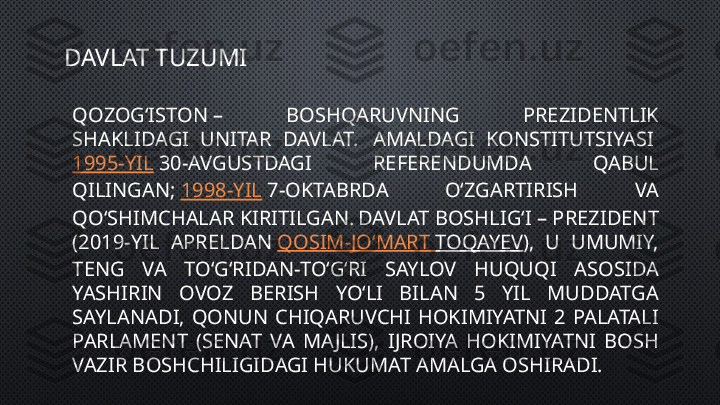 DAVLAT TUZUMI
QOZOGʻISTON –  BOSHQARUVNING  PREZIDENTLIK 
SHAKLIDAGI  UNITAR  DAVLAT.  
 AMALDAGI  KONSTITUTSIYASI 
1995-YIL  30-AVGUSTDAGI  REFERENDUMDA  QABUL 
QILINGAN;  1998-YIL  7-OKTABRDA  OʻZGARTIRISH  VA 
QOʻSHIMCHALAR KIRITILGAN.  
DAVLAT BOSHLIGʻI – PREZIDENT 
(2019-YIL  APRELDAN  QOSIM-JOʻMART   TOQAYEV ),  U  UMUMIY, 
TENG  VA  TOʻGʻRIDAN-TOʻGʻRI  SAYLOV  HUQUQI  ASOSIDA 
YASHIRIN  OVOZ  BERISH  YOʻLI  BILAN  5  YIL  MUDDATGA 
SAYLANADI,  QONUN  CHIQARUVCHI  HOKIMIYATNI  2  PALATALI 
PARLAMENT  (SENAT  VA  MAJLIS),  IJROIYA  HOKIMIYATNI  BOSH 
VAZIR BOSHCHILIGIDAGI HUKUMAT AMALGA OSHIRADI. 