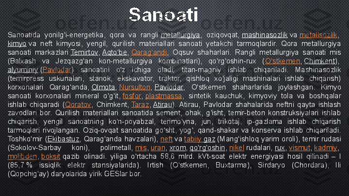 Sanoatida  yonilg i-energetika,  qora  va  rangli 	ʻ metallurgiya ,  oziqovqat,	  mashinasozlik  	va	  metallsozlik ,	 
kimyo  	
va  neft  kimyosi,  yengil,  qurilish  materiallari  sanoati  yetakchi  tarmoqlardir.  Qora  metallurgiya 
sanoati  markazlari	
  Temirtov ,	  Aqto be	ʻ ,	  Qarag andi	ʻ ,  Oqsuv  shaharlari.  Rangli  metallurgiya  sanoati  mis 
(Balxash  va  Jezqazg an  kon-metallurgiya  kombinatlari),  qo rg oshin-rux  (	
ʻ ʻ ʻ O stkemen	ʻ ,	  Chimkent ),	 
alyuminiy  	
( Pavlodar )  sanoatini  o z  ichiga  oladi;  titan-magniy  ishlab  chiqariladi.  Mashinasozlik 	ʻ
(temirpress  uskunalari,  stanok,  ekskavator,  traktor,  qishloq  xo jaligi  mashinalari  ishlab  chiqarish) 	
ʻ
korxonalari  Qarag anda,	
 	ʻ Olmota ,	  Nursulton ,	  Pavlodar ,  O stkemen  shaharlarida  joylashgan.  Kimyo 	ʻ
sanoati  korxonalari  mineral  o g it,	
 	ʻ ʻ fosfor ,	  plastmassa ,  sintetik  kauchuk,  kimyoviy  tola  va  boshqalar 
ishlab  chiqaradi  ( Qoratov ,  Chimkent,	
  Taraz ,	  Atirau ).  Atirau,  Pavlodar  shahalarida  neftni  qayta  ishlash 
zavodlari  bor.  Qurilish  materiallari  sanoatida  sement,  ohak,  g isht,  temir-beton  konstruksiyalari  ishlab 	
ʻ
chiqarish,  yengil  sanoatning  ko n-poyabzal,  terimo yna,  jun,  trikotaj,  ip-gazlama  ishlab  chiqarish 	
ʻ ʻ
tarmoqlari  rivojlangan.  Oziq-ovqat  sanoatida  go sht,  yog ,  qand-shakar  va  konserva  ishlab  chiqariladi. 	
ʻ ʻ
Toshko mir  (	
ʻ Ekibastuz ,  Qarag anda  havzalari),	 	ʻ neft  	va	  tabiiy   gaz  	(Mang ishloq  yarim  oroli),  temir  rudasi 	ʻ
(Sokolov-Sarbay  koni),  polimetall,	
  mis ,	  uran ,	  xrom ,	  qo rg oshin	ʻ ʻ ,	  nikel  	rudalari,	  rux ,	  vismut ,	  kadmiy ,	 
molibden ,	
  boksit  	qazib  olinadi.  yiliga  o rtacha  58,6  mlrd.  kVt-soat  elektr  energiyasi  hosil  qilinadi	 –  I 	ʻ
(85,7	
 %  issiqlik  elektr  stansiyalarida).  Irtish  (O stkemen,  Buxtarma),  Sirdaryo  (Chordara),  Ili 	ʻ
(Qopchig ay) daryolarida yirik GESlar bor.	
ʻ Sanoati 