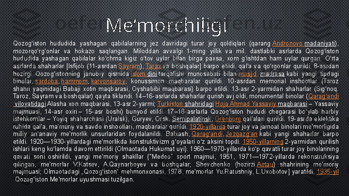 Qozog iston  hududida  yashagan  qabilalarning  jez  davridagi  turar  joy  qoldiqlari  (qarang 	ʻ Andronovo   madaniyati ), 
mozorqo rg onlar  va  hokazo  saqlangan.  Miloddan  avvalgi  1-ming  yillik  va  mil.  dastlabki  asrlarda  Qozog iston 	
ʻ ʻ ʻ
hududida  yashagan  qabilalar  ko chma  kigiz  o tov  uylar  bilan  birga  paxsa,  xom  g ishtdan  ham  uylar  qurgan.  O rta 	
ʻ ʻ ʻ ʻ
asrlarda  shaharlar  [Isfijob  (11-asrdan	
  Sayram ),	  Taraz  	va  boshqalar]  barpo  etildi,  qal a  va  qo rgonlar  qurildi.  8-asrdan 	ʼ ʻ
hozirgi  Qozog istonning  janubiy  qismida	
 	ʻ islom   dini  	tarqalishi  munosabati  bilan	  masjid ,	  madrasa  	kabi  yangi  tipdagi 
binolar,	
  sardoba ,	  hammom ,	  karvonsaroy ,  konussimon  maqbaralar  qurildi.  10-asrdan  memorial  inshootlar  (Taroz 
shahri  yaqinidagi  Babaji  xotin  maqbarasi,  Oyshabibi  maqbarasi)  barpo  etildi.  13-asr  2-yarmidan  shaharlar  (Sig noq. 	
ʻ
Taroz, Sayram va boshqalar) qayta tiklandi. 14–16-asrlarda shaharlar qurish avj oldi, monumental binolar ( Qarag andi
ʻ
  viloyatidagi  	
Alasha xon maqbarasi, 13-asr 2-yarmi;	  Turkiston   shahridagi   Hoja  Ahmad  Yassaviy   maqbarasi  	– Yassaviy 
majmuasi,  14-asr  oxiri	
 –  15-asr  boshi)  bunyod  etildi.  17–18-asrlarla  Qozog iston  hududi  chegarasi  bo ylab  harbiy 	ʻ ʻ
istehkomlar	
 –  Yoyiq  shaharchasi  (Uralsk),  Guryev,  Orsk.	  Semipalatinsk ,	  Orenburg  	qal alari  qurildi.  19-asrda  eklektika 	ʼ
ruhida qal a, ma muriy va savdo inshootlari, maqbaralar qurildi.	
 	ʼ ʼ 1920-yillarda  	turar joy va jamoat binolari me morligida 	ʼ
milliy  an anaviy  me morlik  unsurlaridan  foydalanildi.  Balxash,	
 	ʼ ʼ Qarag andi	ʻ ,	  Jezqazg an	ʻ  	kabi  yangi  shaharlar  barpo 
etildi.  1920—1930-yillardagi  me morlikda  konstruktivizm  g oyalari  o z  aksini  topdi.	
 	ʼ ʻ ʻ 1950-yillarning  	2-yarmidan  qurilish 
ishlari keng ko lamda davom ettirildi (Olmaotada Hukumat uyi). 1960—1970-yillarda ko p qavatli turar joy binolarining 	
ʻ ʻ
qavati  soni  oshirildi,  yangi  me moriy  shakllar  {"Medeo"  sport  majmui,  1951,  1971—1972-yillarda  rekonstruksiya 	
ʼ
qilingan,  me morlar  V.Katsev,  A.Qaynarboyev  va  boshqalar;  Shevchenko  (hozirzi	
 	ʼ Aqtau )  shahrining  me moriy 	ʼ
majmuasi;  Olmaotadagi  „Qozog iston“  mehmonxonasi,  1978,  me morlar  Yu.Ratushniy,  L.Uxobotov]  yaratildi.	
 	ʻ ʼ 1935-yil
 	
Qozog iston Me morlar uyushmasi tuzilgan.	ʻ ʼ Me‘mor chi ligi 