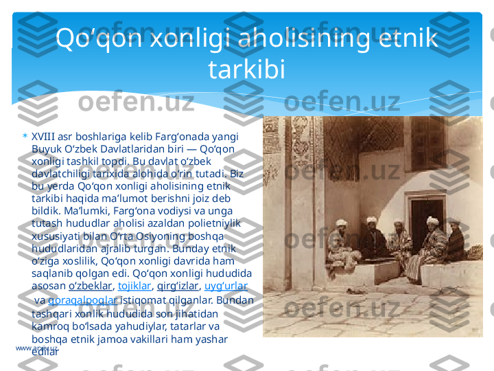 www.arxiv.uz 
XVIII asr boshlariga kelib Fargʻonada yangi 
Buyuk Oʻzbek Davlatlaridan biri — Qoʻqon 
xonligi tashkil topdi. Bu davlat oʻzbek 
davlatchiligi tarixida alohida oʻrin tutadi. Biz 
bu yerda Qoʻqon xonligi aholisining etnik 
tarkibi haqida maʼlumot berishni joiz deb 
bildik. Maʼlumki, Fargʻona vodiysi va unga 
tutash hududlar aholisi azaldan polietniylik 
xususiyati bilan Oʻrta Osiyoning boshqa 
hududlaridan ajralib turgan. Bunday etnik 
oʻziga xoslilik, Qoʻqon xonligi davrida ham 
saqlanib qolgan edi. Qoʻqon xonligi hududida 
asosan  oʻzbeklar ,  tojiklar ,  qirgʻizlar ,  uygʻurlar
 va  qoraqalpoqlar  istiqomat qilganlar. Bundan 
tashqari xonlik hududida son jihatidan 
kamroq boʻlsada yahudiylar, tatarlar va 
boshqa etnik jamoa vakillari ham yashar 
edilar Qoʻqon xonligi aholisining etnik 
tarkibi   