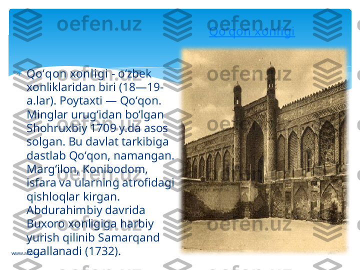 www.arxiv.uz 
Qoʻqon xonligi  - oʻzbek 
xonliklaridan biri (18—19-
a.lar). Poytaxti — Qoʻqon. 
Minglar urugʻidan boʻlgan 
Shohruxbiy 1709 y.da asos 
solgan. Bu davlat tarkibiga 
dastlab Qoʻqon, namangan. 
Margʻilon, Konibodom, 
isfara va ularning atrofidagi 
qishloqlar kirgan. 
Abdurahimbiy davrida 
Buxoro xonligiga harbiy 
yurish qilinib Samarqand 
egallanadi (1732).  Qoʻqon   xonligi   