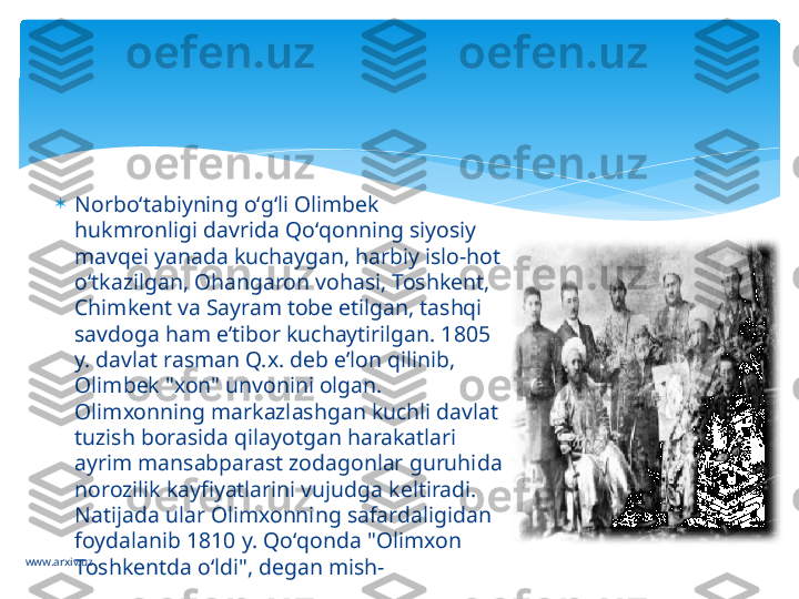 www.arxiv.uz 
Norboʻtabiyning oʻgʻli Olimbek 
hukmronligi davrida Qoʻqonning siyosiy 
mavqei yanada kuchaygan, harbiy islo-hot 
oʻtkazilgan, Ohangaron vohasi, Toshkent, 
Chimkent va Sayram tobe etilgan, tashqi 
savdoga ham eʼtibor kuchaytirilgan. 1805 
y. davlat rasman Q.x. deb eʼlon qilinib, 
Olimbek "xon" unvonini olgan. 
Olimxonning markazlashgan kuchli davlat 
tuzish borasida qilayotgan harakatlari 
ayrim mansabparast zodagonlar guruhida 
norozilik kayfiyatlarini vujudga keltiradi. 
Natijada ular Olimxonning safardaligidan 
foydalanib 1810 y. Qoʻqonda "Olimxon 
Toshkentda oʻldi", degan mish-   