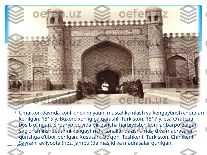 www.arxiv.uz 
Umarxon davrida xonlik hokimiyatini mustahkamlash va kengaytirish choralari 
koʻrilgan. 1815 y. Buxoro xonligiga qarashli Turkiston, 1817 y. esa Oʻratepa 
bosib olingan. Sirdaryo boʻyida bir qancha harbiy isteh komlar barpo etilgan; 
sugʻorish inshootlarini kengaytirish, kanallar qazish, masjid va madrasalar 
qurishga eʼtibor berilgan. Xususan, Qoʻqon, Toshkent, Turkiston, Chimkent, 
Sayram, avliyoota (hoz. Jambul)da masjid va madrasalar qurilgan.    