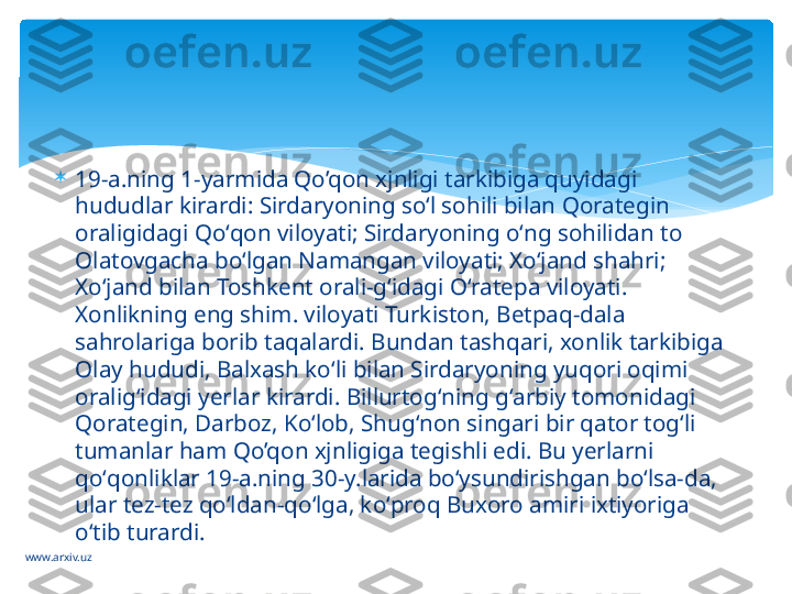 www.arxiv.uz 
19-a.ning 1-yarmida Qo’qon xjnligi tarkibiga quyidagi 
hududlar kirardi: Sirdaryoning soʻl sohili bilan Qorategin 
oraligidagi Qoʻqon viloyati; Sirdaryoning oʻng sohilidan to 
Olatovgacha boʻlgan Namangan viloyati; Xoʻjand shahri; 
Xoʻjand bilan Toshkent orali-gʻidagi Oʻratepa viloyati. 
Xonlikning eng shim. viloyati Turkiston, Betpaq-dala 
sahrolariga borib taqalardi. Bundan tashqari, xonlik tarkibiga 
Olay hududi, Balxash koʻli bilan Sirdaryoning yuqori oqimi 
oraligʻidagi yerlar kirardi. Billurtogʻning gʻarbiy tomonidagi 
Qorategin, Darboz, Koʻlob, Shugʻnon singari bir qator togʻli 
tumanlar ham Qo’qon xjnligiga tegishli edi. Bu yerlarni 
qoʻqonliklar 19-a.ning 30-y.larida boʻysundirishgan boʻlsa-da, 
ular tez-tez qoʻldan-qoʻlga, koʻproq Buxoro amiri ixtiyoriga 
oʻtib turardi.   