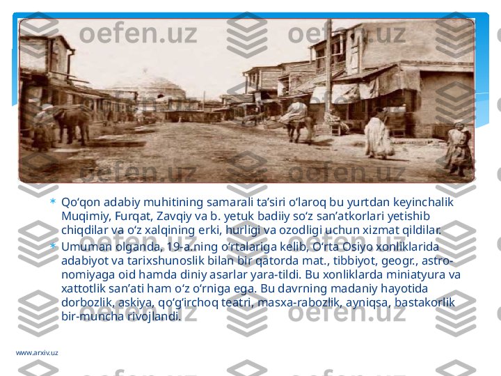 www.arxiv.uz 
Qoʻqon adabiy muhitining samarali taʼsiri oʻlaroq bu yurtdan keyinchalik 
Muqimiy, Furqat, Zavqiy va b. yetuk badiiy soʻz sanʼatkorlari yetishib 
chiqdilar va oʻz xalqining erki, hurligi va ozodligi uchun xizmat qildilar.

Umuman olganda, 19-a.ning oʻrtalariga kelib, Oʻrta Osiyo xonliklarida 
adabiyot va tarixshunoslik bilan bir qatorda mat., tibbiyot, geogr., astro-
nomiyaga oid hamda diniy asarlar yara-tildi. Bu xonliklarda miniatyura va 
xattotlik sanʼati ham oʻz oʻrniga ega. Bu davrning madaniy hayotida 
dorbozlik, askiya, qoʻgʻirchoq teatri, masxa-rabozlik, ayniqsa, bastakorlik 
bir-muncha rivojlandi.   