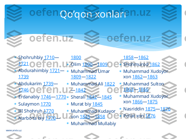 www.arxiv.uz 
Shohruhbiy  1710 —
1721

Abdurahimbiy  1721 —
1739

Abdukarim  1739 —
1746

Erdanabiy  1746 — 1770

Sulaymon  1770

III Shohruh  1770

Narboʻta biy  1770 — 1800

Olim  1800 — 1809

Muhammad Umar 
1809 — 1822

Muhammad Ali  1822
— 1842

Sherali  1842 — 1845

Murat biy  1845

Muhammad Xudayor 
xon  1845 — 1858

Muhammad Mullabiy  1858 — 1862

Shohmurod  1862

Muhammad Xudoyor 
xon  1862 — 1863

Muhammad Sulton 
1863 — 1866

Muhammad Xudoyor 
xon  1866 — 1875

Nasriddin  1875 — 1876

Poʻlat xon  1876Qo’qon xonları   