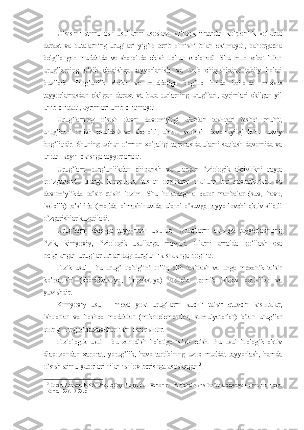 O’sishni   stimullash   usullarini   asoslash   xo’jalik   jihatidan   ko’pchilik   xollarda
daraxt   va   butalarning   urug’lari   yig’ib   terib   olinishi   bilan   ekilmaydi,   bahorgacha
belgilangan   muddatda   va   sharoitda   ekish   uchun   saqlanadi.   Shu   munosabat   bilan
urug’larning   o’sib   chiqishga   tayyorlanishi   va   unib   chiqishining   tabiiy   holati
buziladi.   Turg’unlik   shakli   va   muddatiga   bog’liq   holda   bahorda   maxsus
tayyorlamasdan   ekilgan   daraxt   va   buta   turlarning   urug’lari,   ayrimlari   ekilgan   yil
unib chiqadi, ayrimlari unib chiqmaydi.
Urug’larning   o’sish   davri   davomiyligi   ulardan   tashqari   tashqi   muhit,
urug’larni   terish   muddati   va   sharoiti,   ularni   saqlash   davomiyligi   bilan   uzviy
bog’liqdir. Shuning uchun o’rmon xo’jaligi tajribasida ularni saqlash davomida va
undan keyin ekishga tayyorlanadi.
Urug’larni   turg’unlikdan   chiqarish   va   ulardan   fiziologik   aktivlikni   qayta
qo’zgatishda   ularga   kompleks,   tashqi   omillarni   ma’lum   bir   navbatlilikda   va
davomiylikda   ta’sir   etishi   lozim.   Shu   holatdagina   qator   manbalar   (suv,   havo,
issiqlik)   ta’sirida   (modda   olmashinuvida   ularni   o’suvga   tayyorlovchi   aktiv   sifatli
o’zgarishlar kuzatiladi.
Urug’larni   ekishga   tayyorlash   usullari.   Urug’larni   ekishga   tayyorlashning
fizik,   kimyoviy,   fiziologik   usullarga   mavjud.   Ularni   amalda   qo’llash   esa
belgilangan urug’lar turlaridagi turg’unlik shakliga bog’liq.
Fizik   usul   -   bu   urug’   qobig’ini   to’liq   olib   tashlash   va   unga   mexanik   ta’sir
ko’rsatishi   (skorifikastiya,   impakstiya)   turlicha   termik   ishlov   berishlar   va
yuvishdir.
Kimyoviy   usul   -   meva   yoki   urug’larni   kuchli   ta’sir   etuvchi   kislotalar,
ishqorlar   va   boshqa   moddalar   (mikroelementlar,   stimulyatorlar)   bilan   urug’lar
qobig’ining o’tkazuvchanlikni oshirishdir.
Fiziologik   usul   -   bu   zarodish   holatiga   ta’sir   etish.   Bu   usul   biologik   aktiv
diapozondan   xarorat,   yorug’lik,   havo   tartibining   uzoq   muddat   tayyorlash,   hamda
o’sish stimulyatorlari bilan ishlov berishga asoslangan 3
.
3
  Gerard   Bodeker,   K.K.S.   Bhat,   Jeffrey   Burley,   Paul   Vantomme.   Medicinal   plants   for   forest   conservation   and   health   care.
Rome, 1997 . 17-23.  p 