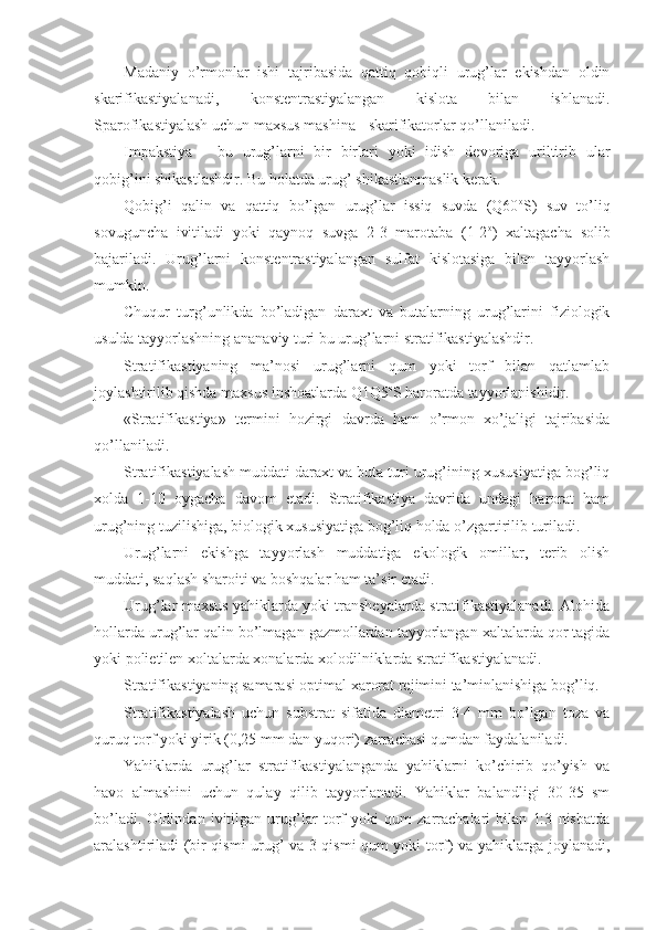 Madaniy   o’rmonlar   ishi   tajribasida   qattiq   qobiqli   urug’lar   ekishdan   oldin
skarifikastiyalanadi,   konstentrastiyalangan   kislota   bilan   ishlanadi.
Sparofikastiyalash uchun maxsus mashina - skarifikatorlar qo’llaniladi.
Impakstiya   -   bu   urug’larni   bir   birlari   yoki   idish   devoriga   uriltirib   ular
qobig’ini shikastlashdir. Bu holatda urug’ shikastlanmaslik kerak.
Qobig’i   qalin   va   qattiq   bo’lgan   urug’lar   issiq   suvda   (Q60 o
S)   suv   to’liq
sovuguncha   ivitiladi   yoki   qaynoq   suvga   2-3   marotaba   (1-2 o
)   xaltagacha   solib
bajariladi.   Urug’larni   konstentrastiyalangan   sulfat   kislotasiga   bilan   tayyorlash
mumkin.
Chuqur   turg’unlikda   bo’ladigan   daraxt   va   butalarning   urug’larini   fiziologik
usulda tayyorlashning ananaviy turi bu urug’larni stratifikastiyalashdir.
Stratifikastiyaning   ma’nosi   urug’larni   qum   yoki   torf   bilan   qatlamlab
joylashtirilib qishda maxsus inshoatlarda Q1Q5 o
S haroratda tayyorlanishidir.
«Stratifikastiya»   termini   hozirgi   davrda   ham   o’rmon   xo’jaligi   tajribasida
qo’llaniladi.
Stratifikastiyalash muddati daraxt va buta turi urug’ining xususiyatiga bog’liq
xolda   1-10   oygacha   davom   etadi.   Stratifikastiya   davrida   undagi   harorat   ham
urug’ning tuzilishiga, biologik xususiyatiga bog’liq holda o’zgartirilib turiladi.
Urug’larni   ekishga   tayyorlash   muddatiga   ekologik   omillar,   terib   olish
muddati, saqlash sharoiti va boshqalar ham ta’sir etadi.
Urug’lar maxsus yahiklarda yoki transheyalarda stratifikastiyalanadi. Alohida
hollarda urug’lar qalin bo’lmagan gazmollardan tayyorlangan xaltalarda qor tagida
yoki polietilen xoltalarda xonalarda xolodilniklarda stratifikastiyalanadi.
Stratifikastiyaning samarasi optimal xarorat rejimini ta’minlanishiga bog’liq.
Stratifikastiyalash   uchun   substrat   sifatida   diametri   3-4   mm   bo’lgan   toza   va
quruq torf yoki yirik (0,25 mm dan yuqori) zarrachasi qumdan faydalaniladi.
Yahiklarda   urug’lar   stratifikastiyalanganda   yahiklarni   ko’chirib   qo’yish   va
havo   almashini   uchun   qulay   qilib   tayyorlanadi.   Yahiklar   balandligi   30-35   sm
bo’ladi.   Oldindan   ivitilgan   urug’lar   torf   yoki   qum   zarrachalari   bilan   1:3   nisbatda
aralashtiriladi (bir qismi urug’ va 3 qismi qum yoki torf) va yahiklarga joylanadi, 