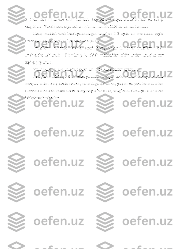 2-3   kun   davomida   suv   sepib   turiladi.   Keyinchalik   qayta   aralashtiriladi   va   suvga
sergitiladi. Yaxshi aerastiya uchun optimal namlik 60% da ushlab turiladi.
Uzoq   muddat   stratifikastiyalanadigan   urug’lar   2-3   oyda   bir   marotaba   qayta
aralashtiriladi, zarurat bo’lganda suv sepiladi.
Urug’larni   bahorda   ekishga   stratifikastiyalanganda,   unda   urug’larni   kish
urishgacha   ushlanadi.   Oldindan   yoki   ekish   muddatidan   oldin   undan   urug’lar   qor
tagiga joylanadi.
Stratifikastiyadagi urug’lar ekishdan oldin substratdan ajratiladi.
Urug’larni odatdagi stratifikastiyalardan tashqari tezkor stratifikastiya usullari
mavjud: oldin issiq suvda ivitish, haroratiga qo’tarish, yuqori va past harorat bilan
almashlab ishlash, mexanik va kimyoviy ta’sir etish, urug’larni stimulyatorlar bilan
ishlash va boshqalar. 