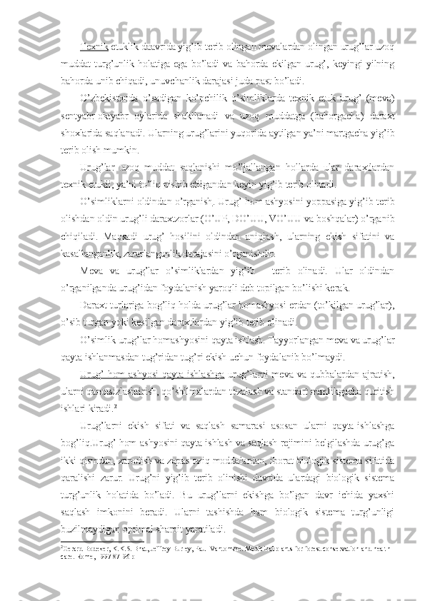 Texnik  etuklik daavrida yig’ib-terib olingan mevalardan olingan urug’lar uzoq
muddat   turg’unlik   holatiga  ega   bo’ladi   va   bahorda  ekilgan   urug’,   keyingi   yilning
bahorda unib chiqadi, unuvchanlik darajasi juda past bo’ladi.
O’zbekistonda   o’sadigan   ko’pchilik   o’simliklarda   texnik   etuk   urug’   (meva)
sentyabr-oktyabr   oylarida   shakllanadi   va   uzoq   muddatga   (bahorgacha)   daraxt
shoxlarida saqlanadi. Ularning urug’larini yuqorida aytilgan ya’ni martgacha yig’ib
terib olish mumkin.
Urug’lar   uzoq   muddat   saqlanishi   mo’ljallangan   hollarda   ular   daraxtlardan
texnik etukli, ya’ni to’liq pishib etilgandan keyin yig’ib terib olinadi.
O’simliklarni oldindan o’rganish . Urug’ hom ashyosini yoppasiga yig’ib terib
olishdan oldin urug’li daraxtzorlar (O’UP, DO’UU, VO’UU va boshqalar) o’rganib
chiqiladi.   Maqsadi   urug’   hosilini   oldindan   aniqlash,   ularning   ekish   sifatini   va
kasallanganlik, zararlanganlik darajasini o’rganishdir.
Meva   va   urug’lar   o’simliklar dan   yig’ib   -   terib   olinadi.   Ular   oldindan
o’rganilganda urug’idan foydalanish yaroqli deb topilgan bo’lishi kerak.
Daraxt turlariga bog’liq holda urug’lar homashyosi erdan (to’kilgan urug’lar),
o’sib turgan yoki kesilgan daraxtlardan yig’ib terib olinadi.
O’simlik  urug’lar homashyosini qayta ishlash. Tayyorlangan meva va urug’lar
qayta ishlanmasdan tug’ridan tug’ri ekish uchun foydalanib bo’lmaydi.
Urug’   hom-ashyosi   qayta ishlashga   urug’larni   meva va  qubbalardan ajratish,
ularni qanotsizlashtirish, qo’shilmalardan tozalash va standart namlikgacha quritish
ishlari kiradi. 2
Urug’larni   ekish   sifati   va   saqlash   samarasi   asosan   ularni   qayta-ishlashga
bog’liq. Urug’ hom-ashyosini qayta ishlash va saqlash rejimini belgilashda urug’ga
ikki qismdan, zarodish va zapas oziq moddalardan, iborat biologik sistema sifatida
qaralishi   zarur.   Urug’ni   yig’ib   terib   olinishi   davrida   ulardagi   biologik   sistema
turg’unlik   holatida   bo’ladi.   Bu   urug’larni   ekishga   bo’lgan   davr   ichida   yaxshi
saqlash   imkonini   beradi.   Ularni   tashishda   ham   biologik   sistema   turg’unligi
buzilmaydigan optimal sharoit yaratiladi.
2
Gerard Bodeker, K.K.S. Bhat, Jeffrey Burley, Paul Vantomme.  Medicinal plants for forest conservation and health 
care. Rome, 1997  87-96 р 