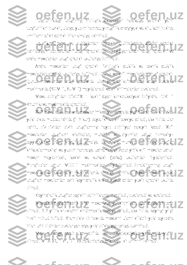 Turg’unlikdagi   urug’ning   biologik   sistemasini   harakatga   keltirish   ya’ni
turg’unlikni buzish, ularga yuqori harorat, yorug’lik energiyasi va shu kabi boshqa
omillarni ta’sir ettirish bilan amalga oshiriladi.
Urug’larni   meva   va   qubbalardan   ajratish .   Qubbalardan   urug’ni   ajratish
ochiladigan   qubbalardan   urug’   ajratish.Ochilmaydiganlardan   urug’   ajratish   va
archa mevalardan urug’ ajratish usullariga bo’linadi.
Archa   mevasidan   urug’   ajratish   fiziologik   etuklik   va   texnik   etuklik
mevalardan ajratish usullariga bo’linadi. Quruq va xo’l mevalardan urug’ ajratish.
Quruq   mevalardan   urug’   ajratishda   ular   yanada   ko’rsatiladi,   urug’   tozalash
mashinasida (SOM-1, SUM-1) maydalanadi va qo’shilmalardan tozalanadi.
M eva   qobig’idan   O’zO’XITI   kashf   etgan   konstrukstiyasi   bo’yicha   FOK   -1
Krutinkova mashinasida ajratiladi.
Xo’l mevalar va rezovor mevalar imkoniyat darajada yig’ib terib olinishi bilan
yoki qisqa muddat ichida (1-3 kun) qayta ishlanishi tavsiya etiladi, aks holda ular
ochib,   o’z-o’zidan   qizib   urug’larning   hayot   qobiliyati   pasayib   ketadi.   Xo’l
mevalardan   urug’larni   sharbatlar,   murabbo   va   qiyomlar   uchun   homashyo
tayyorlashlar   bilan   birgalikda   amalga   oshirilishi   mumkin.   U   holda   urug’lar
shikastlanmasligi va yuqori haroratga uchramasligi zarur yirik xo’l mevalar uchun
mevani   maydonlash,   kesish   va   surkash   (terka)   usullaridan   foydalaniladi.
Yo ng’o qlar   uchun   MOO-1   mashinasidan   foydalaniladi.Donaklilarning   urug’i
mevasidan   donak   ajratish   mashinalarida   amalga   oshiriladi.   Ayrim   mevali   daraxt
urug’lari   mevalaridan   ezib   keyinchalik   sovuq   suvda   etidan   yuvib   ajratish   usulida
olinadi.
Keyinchalik urug’lar tegishli qalinliklarda quritiladi, tozalanadi va saralanadi.
Mevasining   yig’ib-terib   olish   mexanizastiyalashtirilgan,   qo’lda   yig’ib   terib
olinadi.   2-3   yillik   shoxlarini   sindirmaslik   tavsiya   etiladi,   aks   holda   keyingi   yilgi
hosili  nobud bo’ladi. Shamolsiz  ob-havoda mevasini  ularni  silkitib yoki  tayoqcha
bilan urib oldindan tozalangan erga yoki to’shalgan tentga tushiriladi.
Meva   turlariga   qarab   ular     qo’lda     va   mexanizastiyalar   yordamida   yig’ib
olinadi. MTZ-52, T-74, DT-75 traktorlariga tirkaladi. Ish unimini oshiradi. 