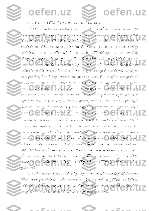 Urug’larning sifatini aniqlash va ularni saqlash. 
Ekish   maqsadida   tayyorlangan   bir   xil   urug’lar   tozalangandan   va
saralangandan keyin partiyalarga shakllantiriladi, ularga pasport tuziladi va maxsus
kitobda registrastiya qilinadi.   Urug’lardan namuna olish, ularning ekish sifatlarini
aniqlash   va   sifati   haqida   xujjatlar   berish   maxsus   standartlar   asosida   amalga
oshiriladi.   Bir   xil   urug’lar   deb   bir   xil   turda   kelib   chiqgan,   bir   xil   sharoitda
o’sayotgan daraxtzorlardan yig’ib-terib olish vaqti va usuli, qayta ishlash, saqlash
sharoiti   o’rmonchilik   qimmatbaholigi,   rangi,   xidi,   namlik   darajasi   va
shikastlanganlik   darajasi   bir   xil   bo’lgan   urug’lar   partiyasi   hisoblanadi.   Urug’lar
partiyasining   har   biriga   pasport   va   etiketka   tuziladi.   Urug’lar   partiyasining
maksimal   og’irligi   turli   daraxtlar   uchun   turlicha   va   30   kg   dan   500   kg   gacha
bo’ladi.   Urug’larning   ekish   sifati   ular   partiyasidan   o’rtacha   namuna   olib
aniqlanadi.   O’rtacha   namunani   o’rmonchilar   ,   o’rmon   yordamchisi,   muxandislar,
agronomlar   va   boshqa   xo’jalik   mutaxassislari,   namuna   olish   uchun   tayinlangan
vakillar   o’rmon   urug’lari   stanstiyasida   tegishli   yo’riqnomadan   o’tgandan   keyin
ajratib oladi. O’rtacha namuna urug’lar partiyasi shakllantirilgandan keyin 10 kun
muddat   ichida   ajratib   olinadi.   O’rtacha   namuna   olish   partiya   urug’lardan   kichik
miqdordagi   urug’larni   o’tib   olish   bilan   boshlanadi.   Urug’larning   birlamchi
namunalardan bir qismi. Ya’ni laboratoriya taxlili uchun ajratilgan qismi o’rtacha
namuna   hisoblanadi.   Ajratib   olingan   o’rtacha   namuna   mustahkam   gazmaldan
tikilgan   toza   haltaga   joylashtiriladi.   Xalta   oldinda   suvda   qaynatib
dezinfekiyalanadi. O’rtacha namuna joylashtirilgan halta etiketkasi bilan bog’lanib
o’rmon   urug’lari   stanstiyasiga   tozaligini,   1000   dona   urug’   og’irligini,   o’sish
quvvatini,   unuvchanligini   (hayot   qobiliyatini,   sifatliligini)   aniqlash   uchun
yuboriladi.
O’rtacha namuna ajratib olish belgilangan shaklda uch nusxadagi dalolatnoma
bilan   rasmiylashtiriladi.   Dalolatnomaning   bir   nushasi   xo’jalikda   qoldiriladi.
Ikkinchisi   o’rtacha   namuna   bilan   urug’lar   stanstiyasiga   jo’natiladi.   Uchinchisi
urug’ sarfini hisobdan chiqarish uchun buhgalteriyaga beriladi. 