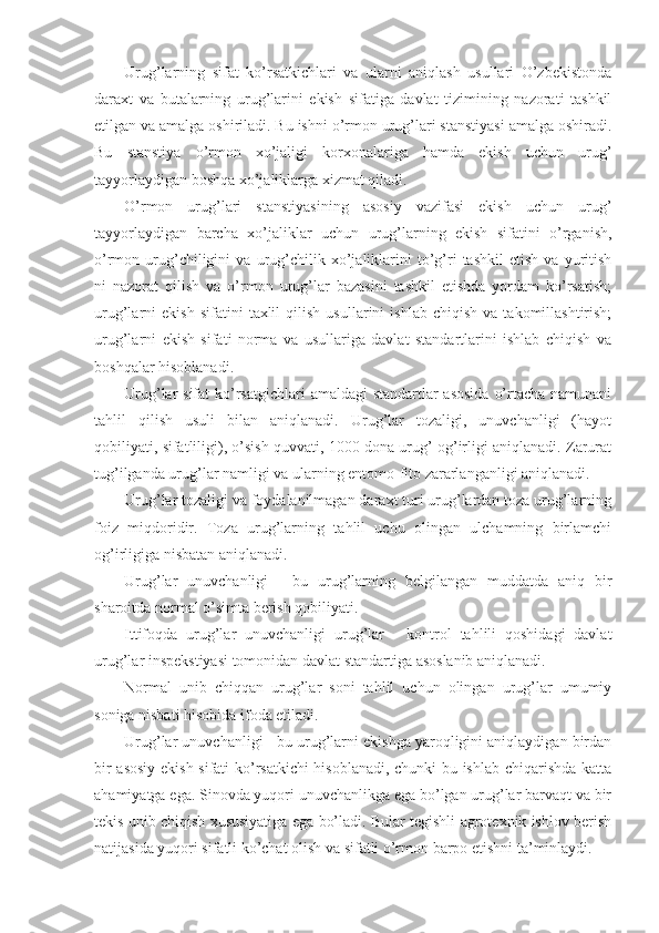 Urug’larning   sifat   ko’rsatkichlari   va   ularni   aniqlash   usullari   O’zbekistonda
daraxt   va   butalarning   urug’larini   ekish   sifatiga   davlat   tizimining   nazorati   tashkil
etilgan va amalga oshiriladi. Bu ishni o’rmon urug’lari stanstiyasi amalga oshiradi.
Bu   stanstiya   o’rmon   xo’jaligi   korxonalariga   hamda   ekish   uchun   urug’
tayyorlaydigan boshqa xo’jaliklarga xizmat qiladi.
O’rmon   urug’lari   stanstiyasining   asosiy   vazifasi   ekish   uchun   urug’
tayyorlaydigan   barcha   xo’jaliklar   uchun   urug’larning   ekish   sifatini   o’rganish,
o’rmon  urug’chiligini   va  urug’chilik  xo’jaliklarini   to’g’ri   tashkil   etish   va  yuritish
ni   nazorat   qilish   va   o’rmon   urug’lar   bazasini   tashkil   etishda   yordam   ko’rsatish;
urug’larni   ekish   sifatini   taxlil   qilish   usullarini   ishlab   chiqish   va   takomillashtirish;
urug’larni   ekish   sifati   norma   va   usullariga   davlat   standartlarini   ishlab   chiqish   va
boshqalar hisoblanadi.
Urug’lar sifat  ko’rsatgichlari  amaldagi standartlar  asosida  o’rtacha namunani
tahlil   qilish   usuli   bilan   aniqlanadi.   Urug’lar   tozaligi,   unuvchanligi   (hayot
qobiliyati, sifatliligi), o’sish quvvati, 1000 dona urug’ og’irligi aniqlanadi. Zarurat
tug’ilganda urug’lar namligi va ularning entomo-fito zararlanganligi aniqlanadi.
Urug’lar tozaligi va foydalanilmagan daraxt turi urug’lardan toza urug’larning
foiz   miqdoridir.   Toza   urug’larning   tahlil   uchu   olingan   ulchamning   birlamchi
og’irligiga nisbatan aniqlanadi.
Urug’lar   unuvchanligi   -   bu   urug’larning   belgilangan   muddatda   aniq   bir
sharoitda normal o’simta berish qobiliyati.
Ittifoqda   urug’lar   unuvchanligi   urug’lar   -   kontrol   tahlili   qoshidagi   davlat
urug’lar inspekstiyasi tomonidan davlat standartiga asoslanib aniqlanadi.
Normal   unib   chiqqan   urug’lar   soni   tahlil   uchun   olingan   urug’lar   umumiy
soniga nisbati hisobida ifoda etiladi.
Urug’lar unuvchanligi - bu urug’larni ekishga yaroqligini aniqlaydigan birdan
bir asosiy ekish sifati ko’rsatkichi  hisoblanadi, chunki bu ishlab chiqarishda katta
ahamiyatga ega. Sinovda yuqori unuvchanlikga ega bo’lgan urug’lar barvaqt va bir
tekis unib chiqish xususiyatiga ega bo’ladi. Bular tegishli agrotexnik ishlov berish
natijasida yuqori sifatli ko’chat olish va sifatli o’rmon barpo etishni ta’minlaydi. 