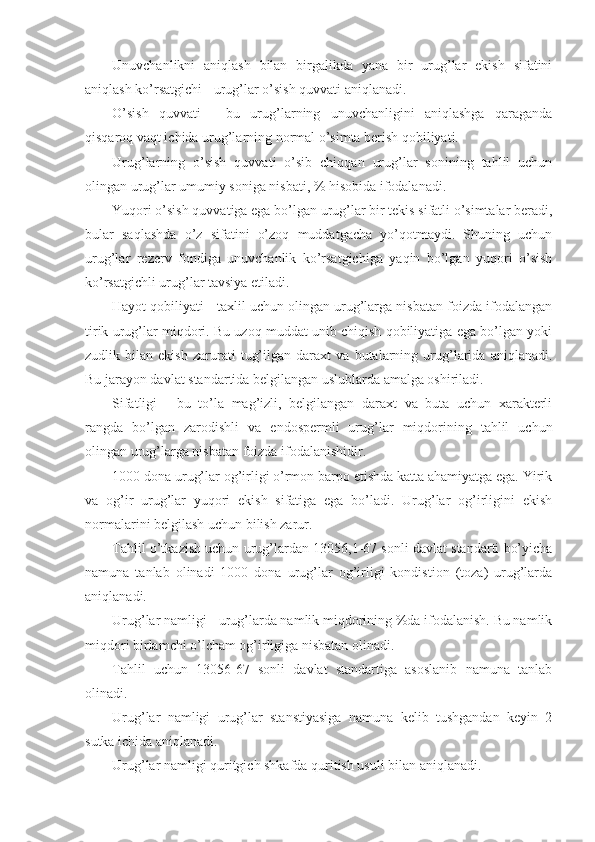 Unuvchanlikni   aniqlash   bilan   birgalikda   yana   bir   urug’lar   ekish   sifatini
aniqlash ko’rsatgichi - urug’lar o’sish quvvati aniqlanadi.
O’sish   quvvati   -   bu   urug’larning   unuvchanligini   aniqlashga   qaraganda
qisqaroq vaqt ichida urug’larning normal o’simta berish qobiliyati.
Urug’larning   o’sish   quvvati   o’sib   chiqqan   urug’lar   sonining   tahlil   uchun
olingan urug’lar umumiy soniga nisbati, % hisobida ifodalanadi.
Yuqori o’sish quvvatiga ega bo’lgan urug’lar bir tekis sifatli o’simtalar beradi,
bular   saqlashda   o’z   sifatini   o’zoq   muddatgacha   yo’qotmaydi.   Shuning   uchun
urug’lar   rezerv   fondiga   unuvchanlik   ko’rsatgichiga   yaqin   bo’lgan   yuqori   o’sish
ko’rsatgichli urug’lar tavsiya etiladi.
Hayot qobiliyati - taxlil uchun olingan urug’larga nisbatan foizda ifodalangan
tirik urug’lar miqdori. Bu uzoq muddat unib chiqish qobiliyatiga ega bo’lgan yoki
zudlik   bilan   ekish   zarurati   tug’ilgan   daraxt   va   butalarning   urug’larida   aniqlanadi.
Bu jarayon davlat standartida belgilangan uslublarda amalga oshiriladi.
Sifatligi   -   bu   to’la   mag’izli,   belgilangan   daraxt   va   buta   uchun   xarakterli
rangda   bo’lgan   zarodishli   va   endospermli   urug’lar   miqdorining   tahlil   uchun
olingan urug’larga nisbatan foizda ifodalanishidir.
1000 dona urug’lar og’irligi o’rmon barpo etishda katta ahamiyatga ega. Yirik
va   og’ir   urug’lar   yuqori   ekish   sifatiga   ega   bo’ladi.   Urug’lar   og’irligini   ekish
normalarini belgilash uchun bilish zarur.
Tahlil o’tkazish uchun urug’lardan 13056,1-67 sonli davlat standarti bo’yicha
namuna   tanlab   olinadi   1000   dona   urug’lar   og’irligi   kondistion   (toza)   urug’larda
aniqlanadi.
Urug’lar namligi - urug’larda namlik miqdorining %da ifodalanish. Bu namlik
miqdori birlamchi o’lcham og’irligiga nisbatan olinadi.
Tahlil   uchun   13056-67   sonli   davlat   standartiga   asoslanib   namuna   tanlab
olinadi.
Urug’lar   namligi   urug’lar   stanstiyasiga   namuna   kelib   tushgandan   keyin   2
sutka ichida aniqlanadi.
Urug’lar namligi quritgich shkafda quritish usuli bilan aniqlanadi. 