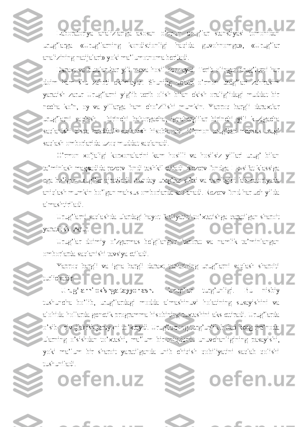 Laboratoriya   analizlariga   asosan   o’rmon   urug’lar   stanstiyasi   tomonidan
urug’larga   «Urug’larning   kondistionligi   haqida   guvohnomga»,   «Urug’lar
analizining natijalari» yoki ma’lumotnoma beriladi.
Daraxt  va butalar  har  yili  meva hosil  bermaydi. Terib olingan  urug’larni  har
doim   ham   shu   zahoti   ekilmaydi.   Shuning   uchun   o’rmon   urug’lari   zahirasini
yaratish   zarur   Urug’larni   yig’ib   terib   olish   bilan   ekish   oralig’idagi   muddat   bir
necha   ko’n,   oy   va   yillarga   ham   cho’zilishi   mumkin.   Yaproq   bargli   daraxtlar
urug’larni   saqlash   -   birinchi   bahorgacha,   ignabarglilar   birinchi   yili   kuzigacha
saqlanishi   qisqa   muddatli   saqlanish   hisoblanadi.   O’rmon   urug’lari   mahsus   urug’
saqlash omborlarida uzoq muddat saqlanadi.
O’rmon   xo’jaligi   korxonalarini   kam   hosilli   va   hosilsiz   yillari   urug’   bilan
ta’minlash maqsadida rezerv fondi tashkil etiladi. Rezerv fondga I-II sifat klassiga
ega bo’lgan urug’lar ajratiladi. Bunday urug’lar sifati va namligini laboratoriyada
aniqlash mumkin bo’lgan mahsus omborlarda saqlanadi. Rezerv fond har uch yilda
almashtiriladi.
Urug’larni saqlashda ulardagi hayot faoliyatini to’xtatishga qaratilgan sharoit
yaratilishi zarur.
Urug’lar   doimiy   o’zgarmas   belgilangan   harorat   va   namlik   ta’minlangan
omborlarda saqlanishi tavsiya etiladi.
Yaproq   bargli   va   igna   bargli   daraxt   turlarining   urug’larni   saqlash   sharoiti
turlichadir.
U rug’larni ekishga tayyorlash .  Urug’lar   turg’unligi.   Bu   nisbiy
tushuncha   bo’lib,   urug’lardagi   modda   almashinuvi   holatining   susayishini   va
alohida hollarda genetik programma hisobining tuxtashini aks ettiradi. Urug’larda
o’sib—rivojlanish jarayoni to’xtaydi. Urug’larning turg’unlik holati keng ma’noda
ularning   o’sishdan   to’xtashi,   ma’lum   bir   miqdorda   unuvchanligining   pasayishi,
yoki   ma’lum   bir   sharoit   yaratilganda   unib   chiqish   qobiliyatini   saqlab   qolishi
tushuniladi. 