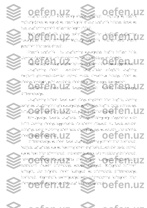 Urug’lar   turg’unini   shakl   asosiy   shaklga   ajratiladi:   -   majburiy   va   organik
majburiy   (qisqa   va   sayoz)   va   organik   yoki   chuqur   turg’unlik   holatiga   daraxt   va
buta urug’larining pishib etilganidan keyin o’tiladi.
Majburiy   turg’unlik   holati   tashqi   muhit   bilan   bog’liq,   urug’larning
hususiyatiga   bog’liq   bo’lmaydi.   Majburiy   turg’unlik   holatidan   zarur   sharoit
yaratilishi bilan tezda chiqadi.
Organik   turg’unlik   -   bu   urug’larning   xususiyatiga   bog’liq   bo’lgan   holda
ularning o’sishini yoki unib chiqishini ma’lum bir muddatga cho’zishdir.
Organik turg’unlikdagi urug’lar bahorda ekishdan oldin maxsus tayyorlanadi.
Urug’larning   o’sishi   -   zarodishni   turug’ulikdan   qo’zg’alib   urug’ning
rivojlanib   gipometabodizmdan   optimal   modda   olmashinuv   holatiga   o’tishi   va
o’sishga kirishishi, ya’ni zarodishda o’sish jarayonining qayta davom etishi.
Urug’larning   o’sishi   uch   fazaga   ajratiladi:   bo’kish;   stimulyastiya,
differenstiastiya.
Urug’larning   bo’kish   fazasi   suvni   o’ziga   singdirishi   bilan   bog’liq,   ularning
tezligi esa urug’ning biologik xususiyatiga va haroratga bog’liq. Qalin qobiqqa ega
bo’lgan urug’lar suvni ko’p qabul qiladi, yupqa qobiqlilari esa kam.
Stimulyastiya   fazasida   urug’larda   fiziologo-biokimyoviy   o’zgarishlar   sodir
bo’lib   ularning   o’sishga   tayyorlashda   o’z   ta’sirini   o’tkazadi.   Bu   fazada   zarodish
qobig’iga tashqi muhitning ta’siri katta ahamiyatga ega va zarurdir. Ular ta’sirida
o’sish jarayoni boshlanadi.
Differenstiastiya va o’sish fazasi urug’ qobig’ining yorilishi bilan boshlanadi.
Natijada ug’ug’larga suv va havoning kirishi  engillashadi, zarodish tezda optimal
suv va havo bilan ta’minlanadi. Endospermda zapas oziq moddalar gidrolizlanadi.
Fermentlar   aktivligi   susayadi,   nafas   olish   jarayoni   kuchayadi,   oziq   moddalar
parchalanib   o’suvchi   to’qimalarga   xarakati   kuchayadi.   Xo’jayralar   bo’linishi
ko’payib,   ular   bo’yicha   o’sishi   kuchayadi   va   to’qimalarda   differenstiastiya
boshlanadi.   Keyinchalik   assimilyastiyalovchi   to’qimalarning   ko’payishi   bilan
o’simta avtotrof oziqlanishga o’tib urug’ ko’chatga aylanadi. 