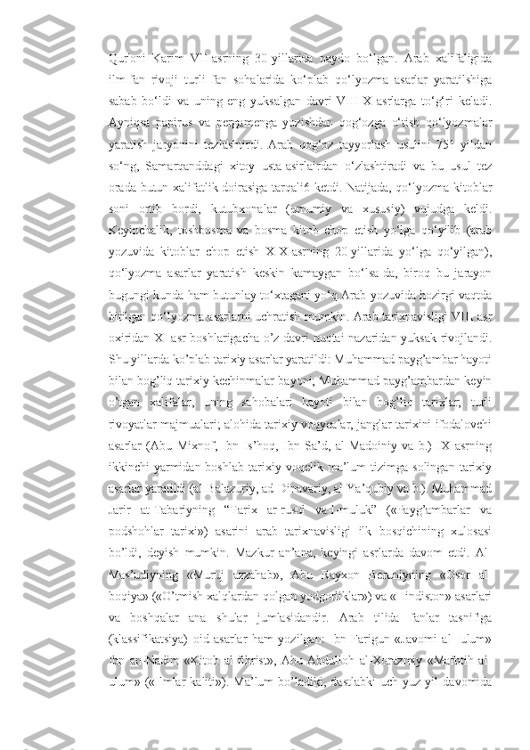 Qur'oni   Karim   VII-asrning   30-yillarida   paydo   bo‘lgan.   Arab   xalifaligida
ilm-fan   rivoji   turli   fan   sohalarida   ko‘plab   qo‘lyozma   asarlar   yaratilshiga
sabab   bo‘ldi   va   uning   eng   yuksalgan   davri   VIII-X   asrlarga   to‘g‘ri   keladi.
Ayniqsa   papirus   va   pergamenga   yozishdan   qog‘ozga   o‘tish   qo‘lyozmalar
yaratish   jaryonini   tezlashtirdi.   Arab   qog‘oz   tayyorlash   usulini   751   yildan
so‘ng,   Samarqanddagi   xitoy   usta-asirlairdan   o‘zlashtiradi   va   bu   usul   tez
orada butun xalifatlik doirasiga tarqali6 ketdi. Natijada, qo‘lyozma kitoblar
soni   ortib   bordi,   kutubxonalar   (umumiy   va   xususiy)   vujudga   keldi.
Keyinchalik,   toshbosma   va   bosma   kitob   chop   etish   yo‘lga   qo‘yilib   (arab
yozuvida   kitoblar   chop   etish   XIX-asrning   20-yillarida   yo‘lga   qo‘yilgan),
qo‘lyozma   asarlar   yaratish   keskin   kamaygan   bo‘lsa-da,   biroq   bu   jarayon
bugungi kunda ham butunlay to‘xtagani yo‘q Arab yozuvida hozirgi vaqtda
bitilgan qo‘lyozma asarlarni uchratish mumkin. Arab tarixnavisligi VIII asr
oxiridan XI asr boshlarigacha o’z davri nuqtai nazaridan yuksak rivojlandi.
Shu yillarda ko’plab tarixiy asarlar yaratildi: Muhammad payg’ambar hayoti
bilan bog’liq tarixiy kechinmalar bayoni; Muhammad payg’ambardan keyin
o’tgan   xalifalar,   uning   sahobalari   hayoti   bilan   bog’liq   tarixlar;   turli
rivoyatlar majmualari; alohida tarixiy voqyealar, janglar tarixini ifodalovchi
asarlar   (Abu   Mixnof,   Ibn   Is’hoq,   Ibn   Sa’d,   al-Madoiniy   va   b.)   IX   asrning
ikkinchi   yarmidan  boshlab   tarixiy   voqelik  ma’lum   tizimga   solingan   tarixiy
asarlar yaratildi (al-Balazuriy, ad-Dinavariy, al-Ya’qubiy va b.). Muhammad
Jarir   at-Tabariyning   “Tarix   ar-rusul   va-l-muluk”   («Payg’ambarlar   va
podshohlar   tarixi»)   asarini   arab   tarixnavisligi   ilk   bosqichining   xulosasi
bo’ldi,   deyish   mumkin.   Mazkur   an’ana,   keyingi   asrlarda   davom   etdi.   Al-
Mas’udiyning   «Muruj   azzahab»,   Abu   Rayxon   Beruniyning   «Osor   al-
boqiya» («O’tmish xalqlardan qolgan yodgorliklar») va «Hindiston» asarlari
va   boshqalar   ana   shular   jumlasidandir.   Arab   tilida   fanlar   tasnifiga
(klassifikatsiya)   oid   asarlar   ham   yozilgan:   Ibn   Farigun   «Javomi   al   -ulum»
Ibn   an-Nadim   «Kitob   al-fihrist»,   Abu   Abdulloh   al-Xorazmiy   «Mafotih   al-
ulum»  («Ilmlar   kaliti»).  Ma’lum   bo’ladiki,   dastlabki   uch   yuz  yil   davomida 