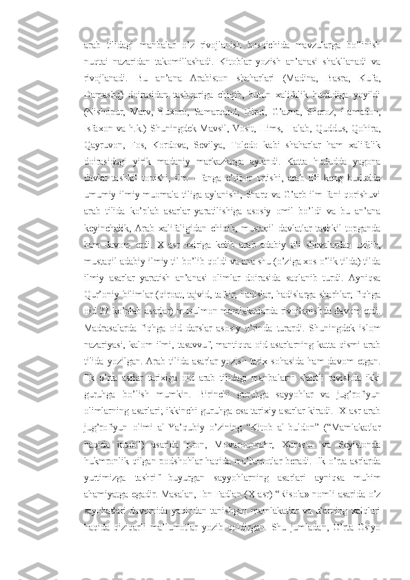 arab   tilidagi   manbalar   o’z   rivojlanish   bosqichida   mavzularga   bo’linish
nuqtai   nazaridan   takomillashadi.   Kitoblar   yozish   an’anasi   shakllanadi   va
rivojlanadi.   Bu   an’ana   Arabiston   shaharlari   (Madina,   Basra,   Kufa,
Damashq)   doirasidan   tashqariga   chiqib,   butun   xalifalik   hududiga   yoyildi
(Nishopur,   Marv,   Buxoro,   Samarqand,   Hirot,   G’azna,   Sheroz,   Hamadon,
Isfaxon   va   h.k.)   Shuningdek   Mavsil,   Vosit,   Hims,   Halab,   Quddus,   Qohira,
Qayruvon,   Fos,   Kordova,   Sevilya,   Toledo   kabi   shaharlar   ham   xalifalik
doirasidagi   yirik   madaniy   markazlarga   aylandi.   Katta   hududda   yagona
davlat   tashkil   topishi,   ilm   -   fanga   e’tibor   ortishi,   arab   tili   keng   hududda
umumiy ilmiy muomala tiliga aylanishi, Sharq va G’arb ilm-fani qorishuvi
arab   tilida   ko’plab   asarlar   yaratilishiga   asosiy   omil   bo’ldi   va   bu   an’ana
keyinchalik,   Arab   xalifaligidan   chiqib,   mustaqil   davlatlar   tashkil   topganda
ham   davom   etdi.   X   asr   oxiriga   kelib   arab   adabiy   tili   shevalardan   uzilib,
mustaqil adabiy ilmiy til bo’lib qoldi va ana shu (o’ziga xos o’lik tilda) tilda
ilmiy   asarlar   yaratish   an’anasi   olimlar   doirasida   saqlanib   turdi.   Ayniqsa
Qur’oniy bilimlar (qiroat, tajvid, tafsir; hadislar, hadislarga sharhlar; fiqhga
oid 27 ko’plab asarlar) musulmon mamlakatlarda rivojlanishda davom etdi.
Madrasalarda   fiqhga   oid   darslar   asosiy   o’rinda   turardi.   Shuningdek   islom
nazariyasi, kalom  ilmi, tasavvuf, mantiqqa oid asarlarning katta  qismi  arab
tilida   yozilgan.  Arab   tilida  asarlar   yozish  tarix  sohasida   ham  davom  etgan.
Ilk   o’rta   asrlar   tarixiga   oid   arab   tilidagi   manbalarni   shartli   ravishda   ikki
guruhga   bo’lish   mumkin.   Birinchi   guruhga   sayyohlar   va   jug’rofiyun
olimlarning asarlari; ikkinchi guruhga esa tarixiy asarlar kiradi. IX asr arab
jug’rofiyun   olimi   al-Ya’qubiy   o’zining   “Kitob   al-buldon”   (“Mamlakatlar
haqida   kitob”)   asarida   Eron,   Movarounnahr,   Xuroson   va   Seyistonda
hukmronlik qilgan podshohlar haqida ma’lumotlar beradi. Ilk o’rta asrlarda
yurtimizga   tashrif   buyurgan   sayyohlarning   asarlari   ayniqsa   muhim
ahamiyatga egadir. Masalan, Ibn Fadlan (X asr) “Risola» nomli asarida o’z
sayohatlari   davomida   yaqindan   tanishgan   mamlakatlar   va   ularning   xalqlari
haqida   qiziqarli   ma’lumotlar   yozib   qoldirgan.   Shu   jumladan,   O’rta   Osiyo 