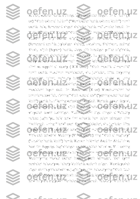 xalqlari, xazarlar haqida e’tiborga loyiq axborotlar  bergan. Ibn al-Faqih (X
asr)   “Kitob   axbor   al-buldon”   (“Mamlakatlar   haqida   axborot   kitobi”)   nomli
asarida   Balx,   Samarqand   singari   shaharlar   haqida   ma’lumotlar   beradi.   Ibn
Xurdodbehning (IX-X asrlar) “Kitob masolik ul-mamolik” (“Mamlakatlarga
eltuvchi   yo’llar”)   asarida   so’g’d   shaharlari   Samarqand,   Kushoniya
(Samarqand   atrofida   joylashgan   shahar),   Usrushona,   Shahriston,   qadimgi
Shosh,   Isfijob   (Sayram)   haqida,   ularga   olib   boradigan   yo’llar   to’g’risida,
Movarounnahr   shaharlaridagi   pul   muomalasi,   bu   yerda   istiqomat   qilgan
turkiy qabilalar xususida qimmatli malumotlar keltirilgan. Eron jug’rofiyun
olimi   va   sayyohi   al-Istaxriy   (IX-X   asrlar)   “Kitob   masolik   ul-mamolik”
nomli   asarida   musulmon   mamlakatlari,   shu   jumladan,   O’rta   Osiyoning
chegaralari,   iqlimi,   ma’muriy   bo’linishi,   shaharlari,   aholisi   va   uning
mashg’ulotlari,   mashhur   kishilari,   savdo-sotiqning   ahvoli   va   boshqa
masalalarni   bayon   etadi.   Ibn   Xavqal   esa   (X   asr)   Movarounnahrni   har
tomonlama tavsiflab, o’zining “Kitob surat al-arz” (“yerning surati haqidagi
kitob”) asarida bu o’lkaning xaritasini ilova qiladi. Xaritada Jayxun daryosi,
Buxoro, Samarqand, Shosh, Isfijob singari shaharlar, Usrushona va Xorazm
viloyatlari   tasviri   tushirilgan.   Yuqorida   nomi   tilga   olingan   al-Ya’qubiy
nafaqat   jug’rofiya,   balki   tarix   ilmi   sohasida   ham   qalam   tebratgan   olim
hisoblanadi.   Uning   “Tarix”   asari   Sharq   mamlakatlari,   shu   jumladan   O’rta
Osiyoning   VII-IX   asarlardagi   tarixi   bo’yicha   muhim   manbalardan   biridir.
Yirik   arab   tarixchisi   Madoiniy   (VII-IX   asarlar)   ning   “Kitob   al-mag’oziy”
(“Urushlar haqida kitob”) hamda Xuroson hokimlari Asad ibn Abdulloh va
Nasr   ibn   Sayyorga   bag’ishlangan   asarlari   arablar   istilosi   va   VIII   asrning
birinchi   yarmidagi   siyosiy   tarix   bo’yicha   muhim   manbalardan   hisoblanadi.
Madoiniyning   mazkur   asarlari   bizgacha   yetib   kelmagan,   lekin   ayrim
parchalari Balazuriy va Tabariy kitoblarida saqlanib qolgan. IX asrda yashab
o’tgan eronlik yirik tarixchi va jug’rofiyun olim Balazuriyning “Kitob futuh
al-buldon” (“Mamlakatlarni bosib olinishi haqida kitob”) asari arab istilolari
tarixi bo’yicha eng yaxshi manbalardan hisoblanadi. Balazuriy “Kitob ansob 