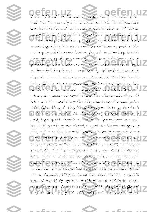 al-sharif” (“Sharafli  kishilar  nasablari  haqidagi kitob”)  nomli  asarning ham
muallifidir. Yirik qomusiy  olim  Tabariy asli  eronlik bo’lib, ilohiyot, hadis,
tavsir va tarix sohasida o’ndan ortiq asar yozgan. Biz uchun uning “Tarix ar-
rusul   va-l-muluk”   (“Payg’ambarlar   va   podshohlar   tarixi”)   asari   muhimdir.
Bu   asar   umumiy   tarix   shaklida   yozilgan   bo’lib,   mukammalligi   va   faktik
materiallarga   boyligi   bilan   ajralib   turadi.   Asarda   “olamning   yaratilishi”dan
to 912- yilga qadar Sharq mamlakatlari, shu jumladan, O’rta Osiyoda bo’lib
o’tgan   ijtimoiy-siyosiy   voqyealar   haqida   hikoya   qilinadi.   Arab   manbalari
yurtimizning   ilk   o’rta   asrlar   tarixini   o’zida   nisbatan   to’liqroq   aks   ettirgan
muhim manbalar hisoblanadi. Ulardan tanqidiy foydalanish bu davr tarixini
o’rganish   uchun   muhimdir.   Rivojlangan   o’rta   asrlarda   O’rta   Osiyoda   sodir
bo’lgan   ijtimoiy-   siyosiy   voqyealar   arab   va   fors-tojik   tilida   bitilgan   juda
ko’p tarixiy manbalarda o’z aksini topgan. X-XV asrlarda O’rta Osiyoga bir
necha ajnabiy, asosan arab sayyohlari tashrif buyurib, bu yerda ko’rgan- 28
kechirganlarini o’z asarlarida yozib qoldirganlar. Bu sayyohlar qatoriga Abu
Dulaf, alMuqaddasiy, al-Idrisiy, Yoqut Xamaviy va Ibn Battuta singari arab
olimlarini   kiritish   mumkin.   Abu   Dulaf   (X   asr)   asarlarida   o’lkamizning
tarixiy jug’rofiyasini  o’rganish uchun muhim  bo’lgan ma’lumotlar mavjud.
Abu   Dulaf   qator   Sharq   mamlakatlari,   shu   jumladan   Movarounnahrga   safar
qilib,   ma’lum   muddat   davomida   bu   yerdagi   hukmdorlar   saroyida   xizmat
qilgan. Safarlari chog’ida yig’gan ma’lumotlari asosida u “Risolat ul-avval”
(“Birinchi   risola”)   va   “Risolat   ul-uxro”   (“Ikkinchi   risola”)   nomli   asarlar
yaratadi. Abu Dulafning har ikkala asari qo’lyozmasi 1923- yilda Mashhad
kutubxonalarining   biridan   topilgan.   Mazkur   qo’lyozmani   atroflicha   tahlil
etgan   I.   Yu.  Krachkovskiy   Abu   Dulaf   asarlarida   keltirilgan   fakt   va  dalillar
ob’ektiv ekanligini ta’kidlaydi. X asrda yashab o’tgan yana bir arab geograf
olimi  al-Muqaddasiy  947 yilda Quddus shahrida tug’ilib, 1000-  yilda vafot
etgan.   Al-Muqaddasiy   sayohatlari   vaqtida   va   boshqa   manbalardan   olingan
materiallar   asosida   “Ahsan   at-taqosim   fi   ma’rifat   al-aqolim”   (“Iqlimlarni
o’rganish   uchun   eng   yaxshi   qo’llanma”)   nomli   asar   yozgan.   Mazkur 