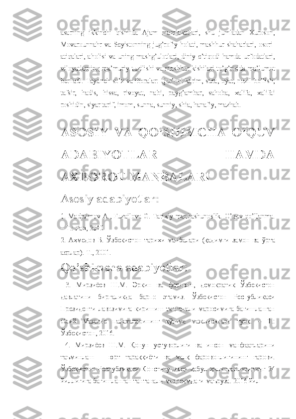 asarning   ikkinchi   qismida   Ajam   mamlakatlari,   shu   jumladan   Xuroson,
Movarounnahr   va   Seyistonning   jug’rofiy   holati,   mashhur   shaharlari,   osori-
atiqalari,   aholisi   va   uning   mashg’ulotlari,   diniy   e’tiqodi   hamda   urfodatlari,
viloyatlarning ma’muriy tuzilishi va mashhur kishilari to’g’risida ma’lumot
beriladi. Tayanch so’z va iboralar: Qur’oni karim, sura, oyat, nozil bo’lish,
tafsir,   hadis,   hissa,   rivoyat,   nabi,   payg’ambar,   sahoba,   xalifa,   xalifai
roshidin, siyar tarif, imom, sunna, sunniy, shia, hanafiy, mazhab.
ASOSIY   VA   QO’SHIMCHA   O’QUV
ADABIYOTLAR   HAMDA
AXBOROT MANBALARI 
Asosiy adabiyotlar: 
1. Madraimov A., Fuzailova G. Tarixiy manbashunoslik.  O’quv qo’llanma.
– T.: Fan, 2010 
2.   Аҳмедов   Б .   Ўзбекистон   тарихи   манбалари   ( қадимги   замон   ва   ўрта
асрлар ).  Т ., 2001. 
Qo’shimcha adabiyotlar:
  3.   Мирзиёев   Ш . М .   Эркин   ва   фаровон ,   демократик   Ўзбекистон
давлатини   биргаликда   барпо   этамиз .   Ўзбекистон   Республикаси
Президенти   лавозимига   киришиш   тантанали   маросимига   бағишланган
Олий   Мажлис   палаталарининг   қўшма   мажлисидаги   нутқ .   –   Т .:
Ўзбекистон , 2016.
  4.   Мирзиёев   Ш . М .   Қонун   устуворлиги   ва   инсон   манфаатларини
таъминлаш   –   юрт   тараққиёти   ва   халқ   фаровонлигининг   гарови .
Ўзбекистон   Республикаси   Конституцияси   қабул   қилинганлигининг   24
йиллигига   бағишланган   тантанали   маросимдаги   маъруза . 2016  йил 