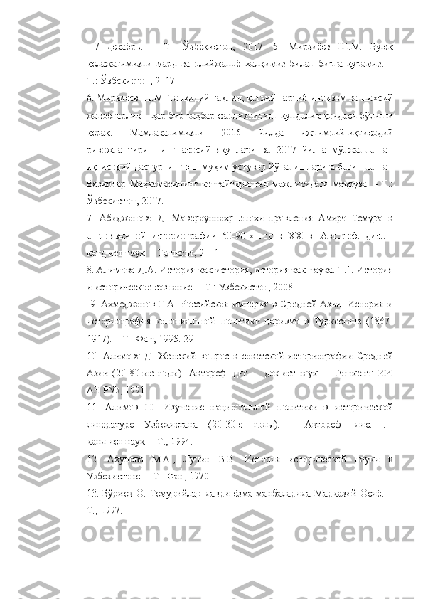   7   декабрь .   –   Т .:   Ўзбекистон ,   2017.   5.   Мирзиёев   Ш . М .   Буюк
келажагимизни   мард   ва   олийжаноб   халқимиз   билан   бирга   қурамиз .   –
Т .:  Ўзбекистон , 2017. 
6.  Мирзиёев   Ш . М .  Танқидий   таҳлил ,  қатъий   тартиб - интизом   ва   шахсий
жавобгарлик  –  ҳар   бир   раҳбар   фаолиятининг   кундалик   қоидаси   бўлиши
керак .   Мамлакатимизни   2016   йилда   ижтимоий - иқтисодий
ривожлантиришнинг   асосий   якунлари   ва   2017   йилга   мўлжалланган
иқтисодий   дастурнинг   энг   муҳим   устувор   йўналишларига   бағишланган
Вазирлар   Маҳкамасининг   кенгайтирилган   мажлисидаги   маъруза .   –   Т .:
Ўзбекистон , 2017. 
7.   Абиджанова   Д.   Мавераунахр   эпохи   правления   Амира   Темура   в
англоязычной   историографии   60-90-х   годов   XX   в.   Автореф.   дис.…
канд.ист.наук. – Ташкент, 2001. 
8. Алимова Д.А. История как история, история как наука. Т.1. История
и историческое сознание. – Т.: Узбекистан, 2008.
  9.   Ахмеджанов   Г.А.   Российская   империя   в   Средней   Азии.   История   и
историография   колониальной   политики   царизма   в   Туркестане   (1867-
1917). – Т.: Фан, 1995. 29 
10.   Алимова   Д.   Женский   вопрос   в   советской   историографии   Средней
Азии   (20-80-ые   годы):   Автореф.   дис.   …док.ист.наук.   –   Ташкент:   ИИ
АН РУз, 1991. 
11.   Алимов   Ш.   Изучение   национальной   политики   в   исторической
литературе   Узбекистана   (20-30-е   годы).   -   Автореф.   дис.   …
канд.ист.наук. – Т., 1994. 
12.   Ахунова   М.А.,   Лунин   Б.В.   История   исторической   науки   в
Узбекистане. – Т.: Фан, 1970. 
13.   Бўриев   О.   Темурийлар   даври   ёзма   манбаларида   Марказий   Осиё.   –
Т., 1997.  