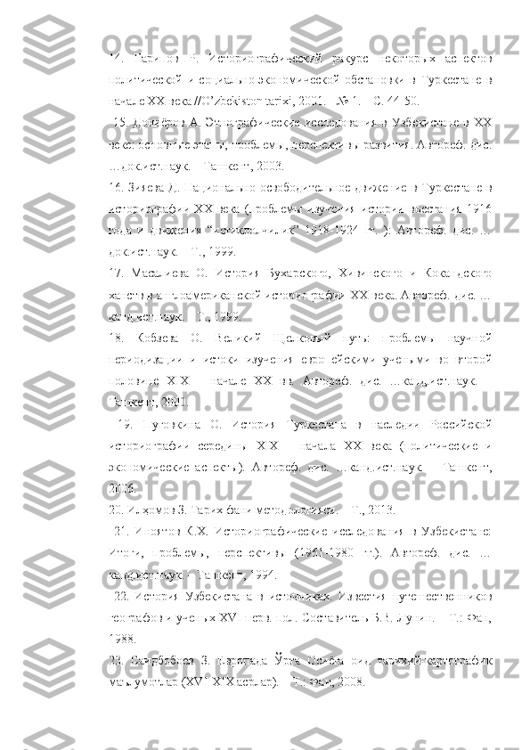 14.   Гарипов   Р.   Историографический   ракурс   некоторых   аспектов
политической   и   социально-экономической   обстановки   в   Туркестане   в
начале XX века //O’zbekiston tarixi, 2001. - № 1. – С. 44-50.
  15.   Дониёров   А.   Этнографические   исследования   в   Узбекистане   в   XX
веке: основные этапы, проблемы, перспективы развития. Автореф. дис.
…док.ист.наук. – Ташкент, 2003. 
16. Зияева   Д.  Национально-освободительное  движение  в  Туркестане  в
историографии   XX   века   (проблемы   изучения   истории   восстания   1916
года   и   движения   “истиклолчилик”   1918-1924   гг.   ):   Автореф.   дис.   …
док.ист.наук. – Т., 1999. 
17.   Масалиева   О.   История   Бухарского,   Хивинского   и   Кокандского
ханств в англоамериканской историографии XX века. Автореф. дис. …
канд.ист.наук. – Т., 1999. 
18.   Кобзева   О.   Великий   Щелковый   путь:   проблемы   научной
периодизации   и   истоки   изучения   европейскими   учеными   во   второй
половине   XIX   –   начале   XX   вв.   Автореф.   дис.   …канд.ист.наук.   –
Ташкент, 2000.
  19.   Пуговкина   О.   История   Туркестана   в   наследии   Российской
историографии   середины   XIX   –   начала   XX   века   (политические   и
экономические   аспекты).   Автореф.   дис.   …канд.ист.наук.   –   Ташкент,
2006. 
20. Илҳомов З. Тарих фани методологияси. – Т., 2013.
  21.   Иноятов   К.Х.   Историографические   исследования   в   Узбекистане:
Итоги,   проблемы,   перспективы   (1961-1980   гг.).   Автореф.   дис.   …
канд.ист.наук. – Ташкент, 1994.
  22.   История   Узбекистана   в   источниках.   Известия   путешествеников
географов и ученых XVI перв. пол. Составитель Б.В. Лунин. – Т.: Фан,
1988.
23.   Саидбобоев   З.   Европада   Ўрта   Осиёга   оид   тарихий-картографик
маълумотлар (XVI-XIX асрлар). – Т.: Фан, 2008.  