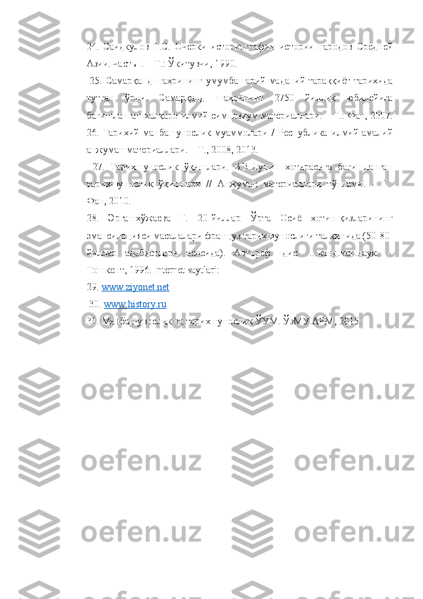 24.   Саидкулов   Т.С.   Очерки   историографии   истории   народов   Средней
Азии. часть I. – Т.: Ўкитувчи, 1990.
  25. Самарқанд шаҳрининг умумбашарий маданий тараққиёт тарихида
тутган   ўрни.   Самарқанд   шаҳрининг   2750   йиллик   юбилейига
бағишланган халқаро илмий симпозиум материаллари. – Т.: Фан, 2007.
26.   Тарихий   манбашунослик   муаммолари   /   Республика   илмий-амалий
анжуман материаллари. – Т., 2008, 2013.
  27.   Тарихшунослик   ўқишлари.   Б.В.Лунин   хотирасига   бағишланган
тарихшунослик   ўқишлари   //   Анжуман   материаллари   тўплами.   –   Т.:
Фан, 2010. 
28.   Эргашхўжаева   Г.   20-йиллар   Ўрта   Осиё   хотин-қизларининг
эмансипацияси масалалари француз тарихшунослиги талқинида (50-80-
йиллар   адабиётлари   асосида).   Автореф.   дис.   …канд.ист.наук.   –
Тошкент, 1996. Internet saytlari: 
29.  www.ziyonet.net
 30.  www.history.ru  
31. Манбашунослик ва тарихшунослик ЎУМ. ЎзМУ АРМ, 2015. 