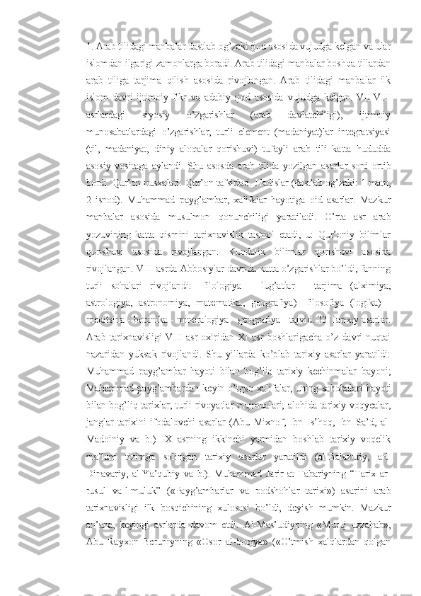 1. Arab tilidagi manbalar dastlab og’zaki ijod asosida vujudga kelgan va ular
islomdan ilgarigi zamonlarga boradi. Arab tilidagi manbalar boshqa tillardan
arab   tiliga   tarjima   qilish   asosida   rivojlangan.   Arab   tilidagi   manbalar   ilk
islom   davri   ijtimoiy   fikr   va   adabiy   ijod   asosida   vujudga   kelgan.   VII-VIII
asrlardagi   siyosiy   o’zgarishlar   (arab   davlatchiligi),   ijtimoiy
munosabatlardagi   o’zgarishlar,   turli   element   (madaniyat)lar   integratsiyasi
(til,   madaniyat,   diniy   aloqalar   qorishuvi)   tufayli   arab   tili   katta   hududda
asosiy   vositaga   aylandi.   Shu   asosda   arab   tilida   yozilgan   asarlar   soni   ortib
bordi. Qur’on nusxalari. Qur’on tafsirlari. Hadislar (dastlab og’zaki: 1 matn,
2   isnod).   Muhammad   payg’ambar,   xalifalar   hayotiga   oid   asarlar.   Mazkur
manbalar   asosida   musulmon   qonunchiligi   yaratiladi.   O’rta   asr   arab
yozuvining   katta   qismini   tarixnavislik   tashkil   etadi,   u:   Qur’oniy   bilimlar
qorishuvi   asosida   rivojlangan.   Kundalik   bilimlar   qorishuvi   asosida
rivojlangan. VIII asrda Abbosiylar davrida katta o’zgarishlar bo’ldi, fanning
turli   sohalari   rivojlandi:   -filologiya   -   lug’atlar   -   tarjima   (alximiya,
astrologiya,   astronomiya,   matematika,   geografiya)   -filosofiya   (logika)   -
meditsina - botanika - mineralogiya - geografiya - tajvid. 22 Tarixiy asarlar.
Arab   tarixnavisligi   VIII   asr   oxiridan   XI   asr   boshlarigacha   o’z   davri   nuqtai
nazaridan   yuksak   rivojlandi.   Shu   yillarda   ko’plab   tarixiy   asarlar   yaratildi:
Muhammad   payg’ambar   hayoti   bilan   bog’liq   tarixiy   kechinmalar   bayoni;
Muhammad  payg’ambardan  keyin  o’tgan  xalifalar,  uning  sahobalari   hayoti
bilan bog’liq tarixlar; turli rivoyatlar majmualari; alohida tarixiy voqyealar,
janglar   tarixini   ifodalovchi   asarlar   (Abu   Mixnof,   Ibn   Is’hoq,   Ibn   Sa’d,   al-
Madoiniy   va   b.)   IX   asrning   ikkinchi   yarmidan   boshlab   tarixiy   voqelik
ma’lum   tizimga   solingan   tarixiy   asarlar   yaratildi   (al-Balazuriy,   ad-
Dinavariy,   al-Ya’qubiy   va   b.).   Muhammad   Jarir   at-Tabariyning   “Tarix   ar-
rusul   va-l-muluk”   («Payg’ambarlar   va   podshohlar   tarixi»)   asarini   arab
tarixnavisligi   ilk   bosqichining   xulosasi   bo’ldi,   deyish   mumkin.   Mazkur
an’ana,   keyingi   asrlarda   davom   etdi.   Al-Mas’udiyning   «Muruj   azzahab»,
Abu   Rayxon   Beruniyning   «Osor   al-boqiya»   («O’tmish   xalqlardan   qolgan 