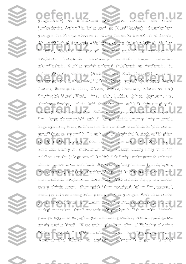 yodgorliklar»)   va   «Hindiston»   asarlari   va   boshqalar   ana   shular
jumlasidandir.   Arab   tilida   fanlar   tasnifiga   (klassifikatsiya)   oid   asarlar   ham
yozilgan:   Ibn   Farigun   «Javomi   al   -ulum»   Ibn   an-Nadim   «Kitob   al-fihrist»,
Abu   Abdulloh   al-Xorazmiy   «Mafotih   al-ulum»   («Ilmlar   kaliti»).   Ma’lum
bo’ladiki,   dastlabki   uch   yuz   yil   davomida   arab   tilidagi   manbalar   o’z
rivojlanish   bosqichida   mavzularga   bo’linish   nuqtai   nazaridan
takomillashadi.   Kitoblar   yozish   an’anasi   shakllanadi   va   rivojlanadi.   Bu
an’ana   Arabiston   shaharlari   (Madina,   Basra,   Kufa,   Damashq)   doirasidan
tashqariga   chiqib,   butun   xalifalik   hududiga   yoyildi   (Nishopur,   Marv,
Buxoro,   Samarqand,   Hirot,   G’azna,   Sheroz,   Hamadon,   Isfaxon   va   h.k.)
Shuningdek   Mavsil,   Vosit,   Hims,   Halab,   Quddus,   Qohira,   Qayruvon,   Fos,
Kordova,   Sevilya,   Toledo   kabi   shaharlar   ham   xalifalik   doirasidagi   yirik
madaniy markazlarga aylandi. Katta hududda yagona davlat tashkil topishi,
ilm   -   fanga   e’tibor   ortishi,   arab   tili   keng   hududda   umumiy   ilmiy   muomala
tiliga aylanishi, Sharq va G’arb ilm-fani qorishuvi arab tilida ko’plab asarlar
yaratilishiga asosiy omil bo’ldi va bu an’ana keyinchalik, Arab xalifaligidan
chiqib,   mustaqil   davlatlar   tashkil   topganda   ham   davom   etdi.   X   asr   oxiriga
kelib   arab   adabiy   tili   shevalardan   uzilib,   mustaqil   adabiy   ilmiy   til   bo’lib
qoldi va ana shu (o’ziga xos o’lik tilda) tilda ilmiy asarlar yaratish an’anasi
olimlar   doirasida   saqlanib   turdi.   Ayniqsa   Qur’oniy   bilimlar   (qiroat,   tajvid,
tafsir;   hadislar,   hadislarga   sharhlar;   fiqhga   oid   ko’plab   asarlar)   musulmon
mamlakatlarda   rivojlanishda   davom   etdi.   Madrasalarda   fiqhga   oid   darslar
asosiy   o’rinda   turardi.   Shuningdek   islom   nazariyasi,   kalom   ilmi,   tasavvuf,
mantiqqa oid asarlarning katta qismi arab tilida yozilgan. Arab tilida asarlar
yozish   tarix   sohasida   ham   davom   etgan.   Ilk   o’rta   asrlar   tarixiga   oid   arab
tilidagi   manbalarni   shartli   ravishda   ikki   guruhga   bo’lish   mumkin.   Birinchi
guruhga sayyohlar va jug’rofiyun olimlarning asarlari; ikkinchi guruhga esa
tarixiy   asarlar   kiradi.   IX   asr   arab   jug’rofiyun   olimi   al-Ya’qubiy   o’zining
“Kitob   al-buldon”   (“Mamlakatlar   haqida   kitob”)   asarida   Eron,
Movarounnahr,   Xuroson   va   Seyistonda   hukmronlik   qilgan   podshohlar 