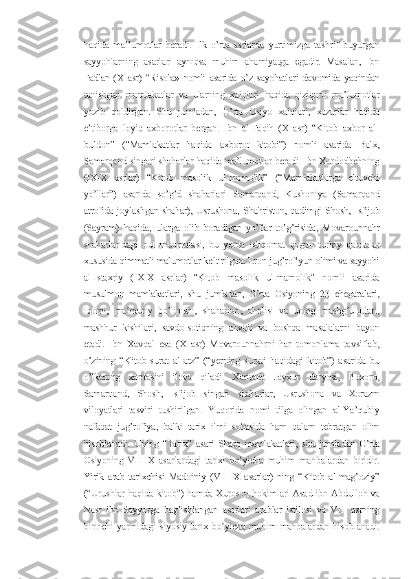 haqida   ma’lumotlar   beradi.   Ilk   o’rta   asrlarda   yurtimizga   tashrif   buyurgan
sayyohlarning   asarlari   ayniqsa   muhim   ahamiyatga   egadir.   Masalan,   Ibn
Fadlan   (X   asr)   “Risola»   nomli   asarida   o’z   sayohatlari   davomida   yaqindan
tanishgan   mamlakatlar   va   ularning   xalqlari   haqida   qiziqarli   ma’lumotlar
yozib   qoldirgan.   Shu   jumladan,   O’rta   Osiyo   xalqlari,   xazarlar   haqida
e’tiborga   loyiq   axborotlar   bergan.   Ibn   al-Faqih   (X   asr)   “Kitob   axbor   al-
buldon”   (“Mamlakatlar   haqida   axborot   kitobi”)   nomli   asarida   Balx,
Samarqand singari shaharlar haqida ma’lumotlar beradi. Ibn Xurdodbehning
(IX-X   asrlar)   “Kitob   masolik   ul-mamolik”   (“Mamlakatlarga   eltuvchi
yo’llar”)   asarida   so’g’d   shaharlari   Samarqand,   Kushoniya   (Samarqand
atrofida   joylashgan   shahar),  Usrushona,   Shahriston,   qadimgi   Shosh,   Isfijob
(Sayram)   haqida,   ularga   olib   boradigan   yo’llar   to’g’risida,   Movarounnahr
shaharlaridagi   pul   muomalasi,   bu   yerda   istiqomat   qilgan   turkiy   qabilalar
xususida qimmatli malumotlar keltirilgan. Eron jug’rofiyun olimi va sayyohi
al-Istaxriy   (IX-X   asrlar)   “Kitob   masolik   ul-mamolik”   nomli   asarida
musulmon   mamlakatlari,   shu   jumladan,   O’rta   Osiyoning   23   chegaralari,
iqlimi,   ma’muriy   bo’linishi,   shaharlari,   aholisi   va   uning   mashg’ulotlari,
mashhur   kishilari,   savdo-sotiqning   ahvoli   va   boshqa   masalalarni   bayon
etadi.   Ibn   Xavqal   esa   (X   asr)   Movarounnahrni   har   tomonlama   tavsiflab,
o’zining   “Kitob   surat   al-arz”   (“yerning   surati   haqidagi   kitob”)   asarida   bu
o’lkaning   xaritasini   ilova   qiladi.   Xaritada   Jayxun   daryosi,   Buxoro,
Samarqand,   Shosh,   Isfijob   singari   shaharlar,   Usrushona   va   Xorazm
viloyatlari   tasviri   tushirilgan.   Yuqorida   nomi   tilga   olingan   al-Ya’qubiy
nafaqat   jug’rofiya,   balki   tarix   ilmi   sohasida   ham   qalam   tebratgan   olim
hisoblanadi.   Uning   “Tarix”   asari   Sharq   mamlakatlari,   shu   jumladan   O’rta
Osiyoning   VII-IX   asarlardagi   tarixi   bo’yicha   muhim   manbalardan   biridir.
Yirik   arab   tarixchisi   Madoiniy   (VII-IX   asarlar)   ning   “Kitob   al-mag’oziy”
(“Urushlar haqida kitob”) hamda Xuroson hokimlari Asad ibn Abdulloh va
Nasr   ibn   Sayyorga   bag’ishlangan   asarlari   arablar   istilosi   va   VIII   asrning
birinchi   yarmidagi   siyosiy   tarix   bo’yicha   muhim   manbalardan   hisoblanadi. 
