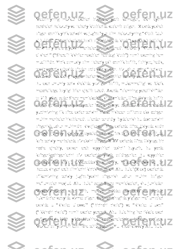 Madoiniyning   mazkur   asarlari   bizgacha   yetib   kelmagan,   lekin   ayrim
parchalari Balazuriy va Tabariy kitoblarida saqlanib qolgan. IX asrda yashab
o’tgan eronlik yirik tarixchi va jug’rofiyun olim Balazuriyning “Kitob futuh
al-buldon” (“Mamlakatlarni bosib olinishi haqida kitob”) asari arab istilolari
tarixi bo’yicha eng yaxshi manbalardan hisoblanadi. Balazuriy “Kitob ansob
al-sharif” (“Sharafli  kishilar  nasablari  haqidagi kitob”)  nomli  asarning ham
muallifidir. Yirik qomusiy  olim  Tabariy asli  eronlik bo’lib, ilohiyot, hadis,
tavsir va tarix sohasida o’ndan ortiq asar yozgan. Biz uchun uning “Tarix ar-
rusul   va-l-muluk”   (“Payg’ambarlar   va   podshohlar   tarixi”)   asari   muhimdir.
Bu   asar   umumiy   tarix   shaklida   yozilgan   bo’lib,   mukammalligi   va   faktik
materiallarga   boyligi   bilan   ajralib   turadi.   Asarda   “olamning   yaratilishi”dan
to 912- yilga qadar Sharq mamlakatlari, shu jumladan, O’rta Osiyoda bo’lib
o’tgan   ijtimoiy-siyosiy   voqyealar   haqida   hikoya   qilinadi.   Arab   manbalari
yurtimizning   ilk   o’rta   asrlar   tarixini   o’zida   nisbatan   to’liqroq   aks   ettirgan
muhim manbalar hisoblanadi. Ulardan tanqidiy foydalanish bu davr tarixini
o’rganish   uchun   muhimdir.   Rivojlangan   o’rta   asrlarda   O’rta   Osiyoda   sodir
bo’lgan   ijtimoiy-   siyosiy   voqyealar   arab   va   fors-tojik   tilida   bitilgan   juda
ko’p tarixiy manbalarda o’z aksini topgan. X-XV asrlarda O’rta Osiyoga bir
necha   ajnabiy,   asosan   arab   sayyohlari   tashrif   buyurib,   bu   yerda
ko’rgankechirganlarini   o’z   asarlarida   yozib   qoldirganlar.   Bu   sayyohlar
qatoriga   Abu   Dulaf,   alMuqaddasiy,   al-Idrisiy,   Yoqut   Xamaviy   va   Ibn
Battuta singari arab olimlarini kiritish mumkin. Abu Dulaf (X asr) asarlarida
o’lkamizning   tarixiy   jug’rofiyasini   o’rganish   uchun   muhim   bo’lgan
ma’lumotlar   mavjud.   Abu   Dulaf   qator   Sharq   mamlakatlari,   shu   jumladan
Movarounnahrga   safar   qilib,   ma’lum   muddat   davomida   bu   yerdagi
hukmdorlar saroyida xizmat qilgan. Safarlari chog’ida yig’gan ma’lumotlari
asosida   u   “Risolat   ul-avval”   (“Birinchi   risola”)   va   “Risolat   ul-uxro”
(“Ikkinchi   risola”)   nomli   asarlar   yaratadi.   Abu   Dulafning   har   ikkala   asari
qo’lyozmasi   1923-   yilda   Mashhad   kutubxonalarining   biridan   topilgan.
Mazkur qo’lyozmani atroflicha tahlil etgan I. Yu. Krachkovskiy Abu Dulaf 