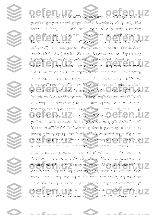 asarlarida keltirilgan fakt va dalillar ob’ektiv ekanligini ta’kidlaydi. X asrda
yashab o’tgan yana bir arab geograf olimi al-Muqaddasiy 947- yilda Quddus
shahrida   tug’ilib,   1000-   yilda   vafot   etgan.   Al-Muqaddasiy   sayohatlari
vaqtida   va   boshqa   manbalardan   olingan   materiallar   asosida   “Ahsan   at-
taqosim   fi   ma’rifat   al-aqolim”   (“Iqlimlarni   o’rganish   uchun   eng   yaxshi
qo’llanma”)   nomli   asar   yozgan.   Mazkur   asarning   ikkinchi   qismida   Ajam
mamlakatlari,   shu   jumladan   Xuroson,   Movarounnahr   va   Seyistonning
jug’rofiy   holati,   mashhur   shaharlari,   osori-atiqalari,   aholisi   va   uning
mashg’ulotlari,   diniy   e’tiqodi   hamda   urfodatlari,   viloyatlarning   ma’muriy
tuzilishi   va   mashhur   kishilari   to’g’risida   ma’lumot   beriladi.   O’lkamizning
XII   asrdagi   tarixiy   geografiyasiga   doir   ma’lumotlar   al-Idrisiyning   “Nuzxat
al-mushtoq”   (asarning   to’liq   nomi   “Nuzhat   al-mushtoq   fi   xtiran   ul-ofoq”,
ya’ni   “Jahon   bo’ylab   kezib   holdan   toygan   kishining   ovunchog’i”,   ayrim
hollarda   mazkur  asar   Sitsiliya   qiroli  Rojerga  bag’ishlangani   sababli  “Kitob
al-Rujoriy”   deb   ham   ataladi)   va   Yoqut   Xamaviyning   “Muhjam   ulbuldon”
(“Mamlakatlar   ro’yxati”)   nomli   asarlarida   ham   uchraydi.   24   Arab   tilidagi
tarixiy-jug’rofiy asarlarning eng so’nggisi XIV asrda ibn Battuta tomonidan
yozilgan   “Tuxfat   an-nuzzar   fat   g’aroyib   al-ajar   va   ajoyib   al-afsor”   nomli
kitobdir. Muallif  mo’g’ullar  hukmronligi  davrida yurtimizga safar  qilib, bu
yerdagi ijtimoiy-siyosiy ahvol haqidagi o’z kuzatuvlarini bayon qilgan. Ibn
Battuta mo’g’ullar hujumidan bir asr keyin ham vayron bo’lib yotgan shahar
va   qishloqlar   haqida   ma’lumot   beradi.   Bu   davr   tarixini   o’rganishda   arab
tilida bitilgan tarixiy asarlarning ahamiyati g’oyat muhimdir. Ayniqsa Utbiy,
Abu Rayhon Beruniy, Ibn al-Asir, Shihobuddin Muhammad Nasaviylarning
qalamiga   mansub   asarlar   dikqatga   sazovordir.   Abu   Nasr   Muhammad   ibn
Abduljabbor   Utbiy   asli   Ray   shahridan   bo’lib,   badavlat   va   zodagon   oilaga
mansub   edi.   Utbiy   o’z   hayoti   davomida   Somoniylar,   Ziyoriylar   va
G’aznaviylar saroyida xizmat qilgan. Bizgacha Utbiyning “Tarixi Yaminiy”
asari   yetib   kelgan.   Bu   asarda   muallif   Sabuqtegin   va   Sulton   Ma’sudlar
zamonida   G’aznaviylar   davlatida   ro’y   bergan   siyosiy   voqyealarni   bayon 